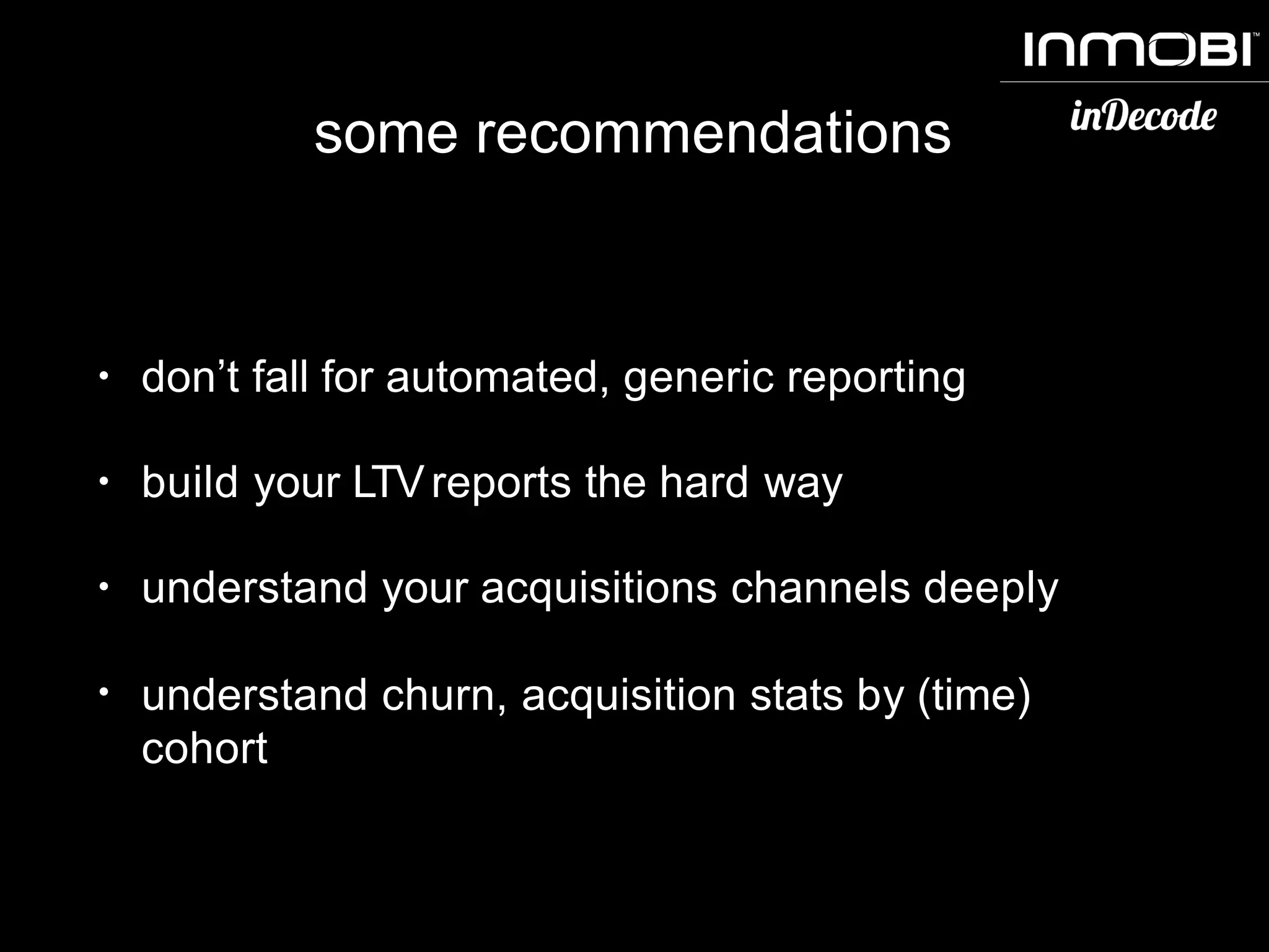some recommendations
• don’t fall for automated, generic reporting
• build your LTVreports the hard way
• understand your acquisitions channels deeply
• understand churn, acquisition stats by (time)
cohort