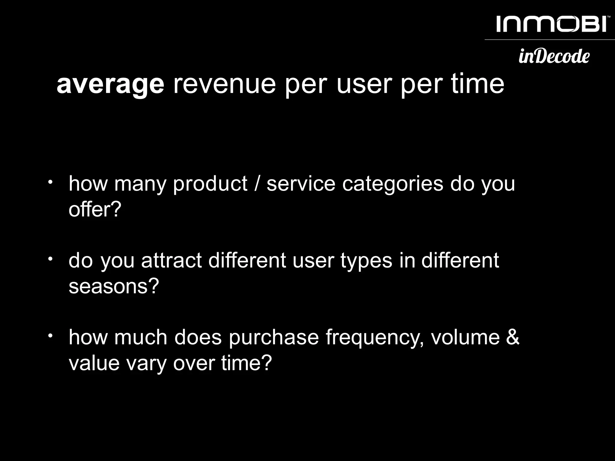 average revenue per user per time
• how many product / service categories do you
offer?
• do you attract different user types in different
seasons?
• how much does purchase frequency, volume &
value vary over time?