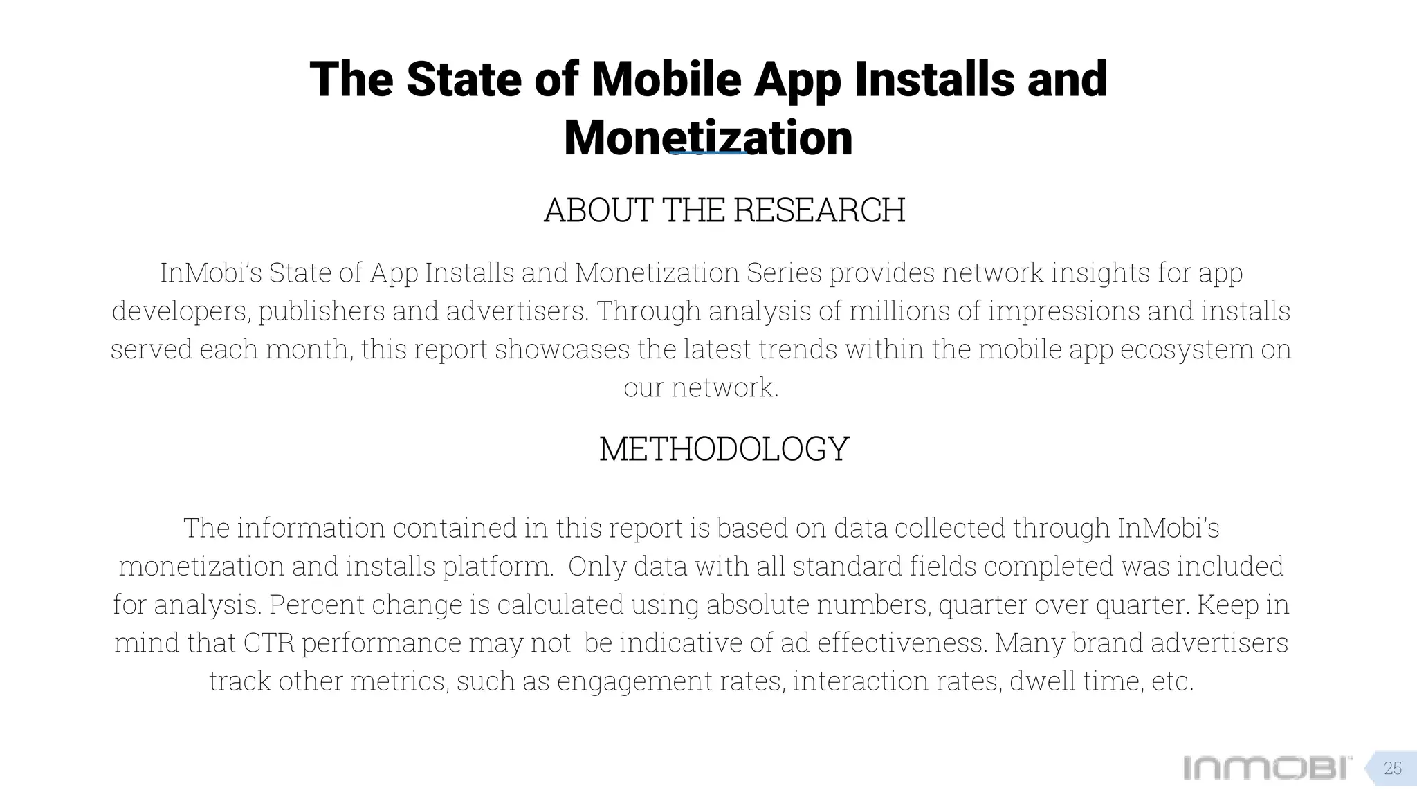 The State of Mobile App Installs and
Monetization
METHODOLOGY
InMobi’s State of App Installs and Monetization Series provides network insights for app
developers, publishers and advertisers. Through analysis of millions of impressions and installs
served each month, this report showcases the latest trends within the mobile app ecosystem on
our network.
ABOUT THE RESEARCH
The information contained in this report is based on data collected through InMobi’s
monetization and installs platform. Only data with all standard fields completed was included
for analysis. Percent change is calculated using absolute numbers, quarter over quarter. Keep in
mind that CTR performance may not be indicative of ad effectiveness. Many brand advertisers
track other metrics, such as engagement rates, interaction rates, dwell time, etc.
25
 