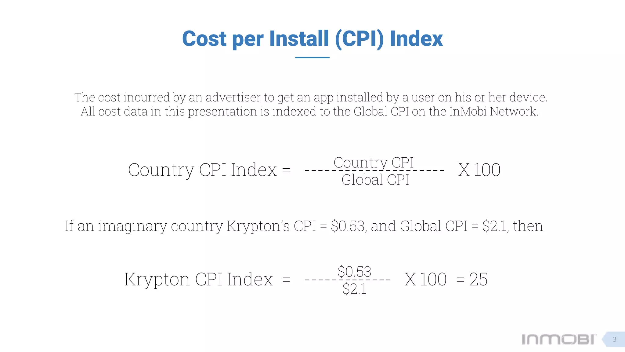 Cost per Install (CPI) Index
The cost incurred by an advertiser to get an app installed by a user on his or her device.
All cost data in this presentation is indexed to the Global CPI on the InMobi Network.
Country CPI Index = --------------------- X 100Country CPI
Global CPI
If an imaginary country Krypton’s CPI = $0.53, and Global CPI = $2.1, then
Krypton CPI Index = ------------- X 100 = 25$0.53
$2.1
3
 