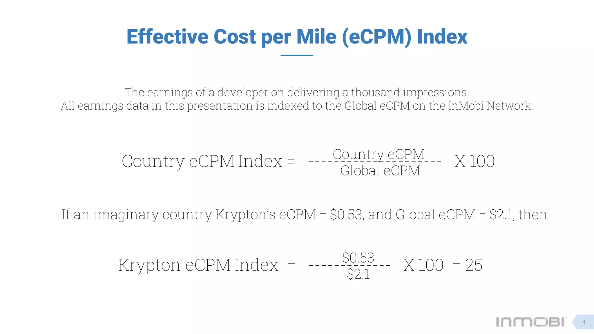 Effective Cost per Mile (eCPM) Index
The earnings of a developer on delivering a thousand impressions.
All earnings data in this presentation is indexed to the Global eCPM on the InMobi Network.
Country eCPM Index = --------------------- X 100Country eCPM
Global eCPM
If an imaginary country Krypton’s eCPM = $0.53, and Global eCPM = $2.1, then
Krypton eCPM Index = ------------- X 100 = 25$0.53
$2.1
4
 