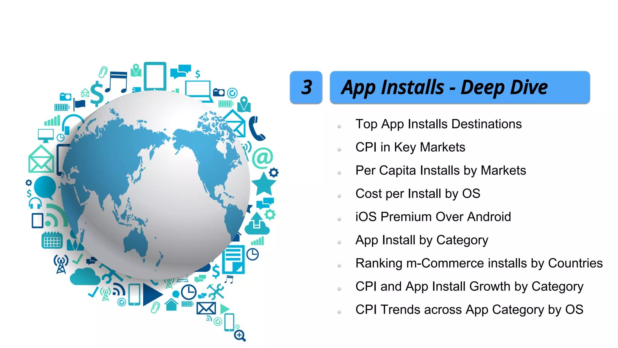 Top App Installs Destinations
CPI in Key Markets
Per Capita Installs by Markets
Cost per Install by OS
iOS Premium Over Android
App Install by Category
Ranking m-Commerce installs by Countries
CPI and App Install Growth by Category
CPI Trends across App Category by OS
App Installs - Deep Dive3
 