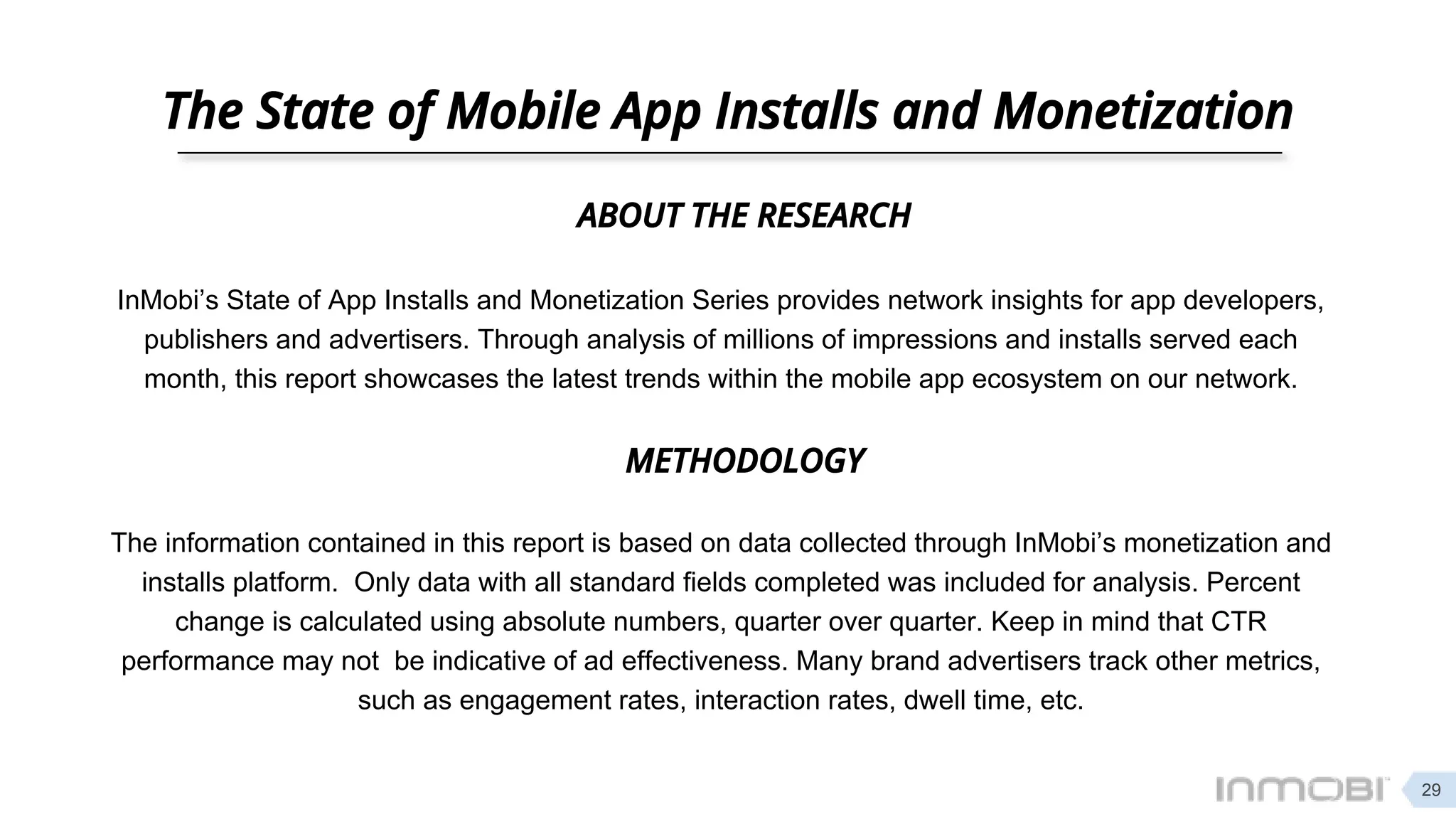 The State of Mobile App Installs and Monetization
METHODOLOGY
InMobi’s State of App Installs and Monetization Series provides network insights for app developers,
publishers and advertisers. Through analysis of millions of impressions and installs served each
month, this report showcases the latest trends within the mobile app ecosystem on our network.
ABOUT THE RESEARCH
The information contained in this report is based on data collected through InMobi’s monetization and
installs platform. Only data with all standard fields completed was included for analysis. Percent
change is calculated using absolute numbers, quarter over quarter. Keep in mind that CTR
performance may not be indicative of ad effectiveness. Many brand advertisers track other metrics,
such as engagement rates, interaction rates, dwell time, etc.
29
 