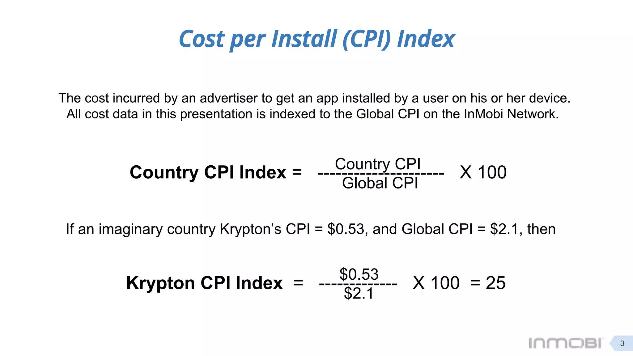 Cost per Install (CPI) Index
The cost incurred by an advertiser to get an app installed by a user on his or her device.
All cost data in this presentation is indexed to the Global CPI on the InMobi Network.
Country CPI Index = --------------------- X 100Country CPI
Global CPI
If an imaginary country Krypton’s CPI = $0.53, and Global CPI = $2.1, then
Krypton CPI Index = ------------- X 100 = 25
$0.53
$2.1
3
 