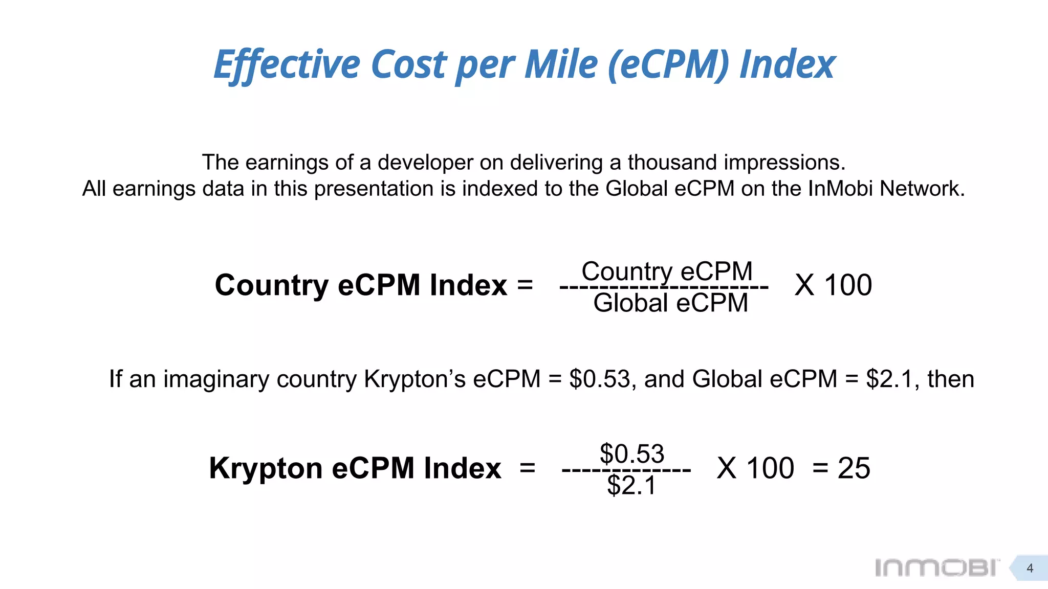 Effective Cost per Mile (eCPM) Index
The earnings of a developer on delivering a thousand impressions.
All earnings data in this presentation is indexed to the Global eCPM on the InMobi Network.
Country eCPM Index = --------------------- X 100Country eCPM
Global eCPM
If an imaginary country Krypton’s eCPM = $0.53, and Global eCPM = $2.1, then
Krypton eCPM Index = ------------- X 100 = 25
$0.53
$2.1
4
 