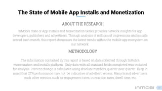 The State of Mobile App Installs and Monetization
METHODOLOGY
InMobi’s State of App Installs and Monetization Series provides network insights for app
developers, publishers and advertisers. Through analysis of millions of impressions and installs
served each month, this report showcases the latest trends within the mobile app ecosystem on
our network.
ABOUT THE RESEARCH
The information contained in this report is based on data collected through InMobi’s
monetization and installs platform. Only data with all standard fields completed was included
for analysis. Percent change is calculated using absolute numbers, quarter over quarter. Keep in
mind that CTR performance may not be indicative of ad effectiveness. Many brand advertisers
track other metrics, such as engagement rates, interaction rates, dwell time, etc.
23
 