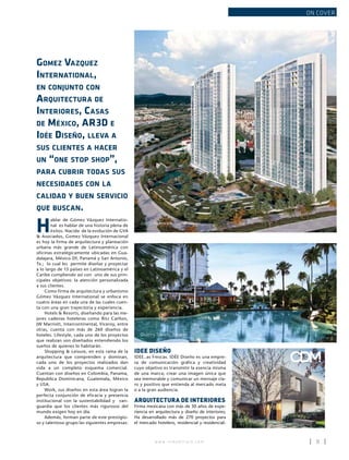 w w w . i n m o b i l i a r e . c o m 9
ON COVER
Gomez Vazquez
International,
en conjunto con
Arquitectura de
Interiores, Casas
de México, AR3D e
Idée Diseño, lleva a
sus clientes a hacer
un “one stop shop”,
para cubrir todas sus
necesidades con la
calidad y buen servicio
que buscan.
H
ablar de Gómez Vázquez Internatio-
nal es hablar de una historia plena de
éxitos. Nacida de la evolución de GVA
& Asociados, Gomez Vázquez Internacional
es hoy la firma de arquitectura y planeación
urbana más grande de Latinoamérica con
oficinas estratégicamente ubicadas en Gua-
dalajara, México Df, Panamá y San Antonio,
Tx.; lo cual les permite diseñar y proyectar
a lo largo de 15 países en Latinoamérica y el
Caribe cumpliendo así con uno de sus prin-
cipales objetivos: la atención personalizada
a sus clientes.
Como firma de arquitectura y urbanismo
Gómez Vázquez International se enfoca en
cuatro áreas en cada una de las cuales cuen-
ta con una gran trayectoria y experiencia.
Hotels & Resorts, diseñando para las me-
jores cadenas hoteleras como Ritz Carlton,
JW Marriott, Intercontinental, Viceroy, entre
otras, cuenta con más de 260 diseños de
hoteles. Lifestyle, cada uno de los proyectos
que realizan son diseñados entendiendo los
sueños de quienes lo habitarán.
Shopping & Leisure, en esta rama de la
arquitectura que comprenden y dominan,
cada uno de los proyectos realizados dan
vida a un completo esquema comercial.
Cuentan con diseños en Colombia, Panama,
Republica Dominicana, Guatemala, México
y USA.
Work, sus diseños en esta área logran la
perfecta conjunción de eficacia y presencia
institucional con la sustentabilidad y van-
guardia que los clientes más rigurosos del
mundo exigen hoy en día.
Además, forman parte de este prestigio-
so y talentoso grupo las siguientes empresas:
CDM
Country Towers, Yucatan
IDEE DISEÑO
IDEE..as Frescas. IDÉE Diseño es una empre-
sa de comunicación gráfica y creatividad
cuyo objetivo es transmitir la esencia misma
de una marca; crear una imagen única que
sea memorable y comunicar un mensaje cla-
ro y positivo que entienda al mercado meta
o a la gran audiencia.
ARQUITECTURA DE INTERIORES
Firma mexicana con más de 30 años de expe-
riencia en arquitectura y diseño de interiores;
Ha desarrollado más de 270 proyectos para
el mercado hotelero, residencial y residencial-
Juriquilla towers, Querétaro
 
