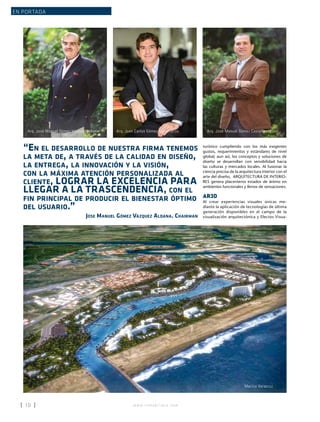 w w w . i n m o b i l i a r e . c o m10
EN PORTADA
Marina Veracruz
Arq. José Manuel Gómez CastellanosArq. José Manuel Gómez Vázquez Aldana Arq. Juan Carlos Gómez Castellanos
turístico cumpliendo con los más exigentes
gustos, requerimientos y estándares de nivel
global; aun así, los conceptos y soluciones de
diseño se desarrollan con sensibilidad hacia
las culturas y mercados locales. Al fusionar la
ciencia precisa de la arquitectura interior con el
arte del diseño, ARQUITECTURA DE INTERIO-
RES genera placenteros estados de ánimo en
ambientes funcionales y llenos de sensaciones.
AR3D
Al crear experiencias visuales únicas me-
diante la aplicación de tecnologías de última
generación disponibles en el campo de la
visualización arquitectónica y Efectos Visua-
“En el desarrollo de nuestra firma tenemos
la meta de, a través de la calidad en diseño,
la entrega, la innovación y la visión,
con la máxima atención personalizada al
cliente, LOGRAR LA EXCELENCIA PARA
LLEGAR A LA TRASCENDENCIA, con el
fin principal de producir el bienestar óptimo
del usuario.”
Jose Manuel Gómez Vázquez Aldana. Chairman
 