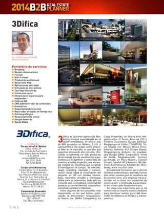 w w w . i n m o b i l i a r e . c o m18 w w w . i n m o b i l i a r e . c o m18
3Difica
Contacto:
Corporativo Cd. México
Calle 17 No. 2F
Col. Lomas de San Isidro
Naucalpan, Edo de México.
C.P. 53960
contacto@3difica.com
Tel. 5203 2805
Tel. 5250 0630
Corporativo Monterrey
Corporativo Torre Avalanz,
Piso 19, Av. Batallón de
San Patricio #109 Col. Valle
Oriente, San Pedro Garza
García, N.L. México. C.P.66260
faviola@3difica.com
Tel Oficina 50-00-92-19
Nextel 17-77-78-57
Corporativo Ensenada
bwoolrich@3difica.com
Nextel (646) 2090 700
152*14*5627
Cel. (646) 148 6846
Portafolio de servicios
n	Branding
n	Renders fotorealistas
n	Fly over
n	Match mover
n	Producción audiovisual
n	Desarrollo Web
n	Aplicaciones para ipad
n	Simuladores interactivos
n	Corridas financieras
n	Vistas piso x piso
n	Eficiencia en espacios para
empleados
n	Esferas 360
n	CMS Administrador de contenidos
n	Inventarios
n	Disponibilidad de locales
n	Recorridos virtuales en tiempo real
n	Estrategia Digital
n	Posicionamiento online
n	Google Adwords
n	Social Media
Lic. José Octavio Rocha M.
Director General
3
Difica es la primer agencia de Mar-
keting integral especializada en el
sector inmobiliario, 14 años y más
de 600 proyectos en México, E.U.A. y
Latinoamérica nos avalan como empre-
sa líder en el mercado, es por ello que
seguimos innovando año con año, ofre-
ciendo actualmente no solo productos
de tecnología para la visualización arqui-
tectónica si no también y como base de
nuestros actuales proyectos, una estrate-
gia integral de marketing que va desde
la investigación de campo, de mercado,
target, branding, mensajes y comuni-
cación visual, hasta la visualización del
proyecto en 3D con renders fotorea-
listas, recorridos virtuales y estrategias
online para su promoción, todo esto en
conjunto con la estrategia comercial del
proyecto ya sea residencial, corporativo,
comercial, turístico o industrial.
Entre algunos de los proyectos más
importantes en los que hemos parti-
cipado se encuentran: Megaproyec-
to Nuevo Sur (MIRA Companies); La
Cassa Properties, en Nueva York; Me-
gaproyectos El Toreo, Reforma 222 y
Virreyes Corporativo (Grupo Danhos);
Megaproyecto Litibú (FONATUR); To-
rre Mapfre Cd. México (Pulso Inmo-
biliario); Reforma 432 (Grupo Elipse);
Megaproyecto Andares, en Guadala-
jara (Grupo DMI); Corporativo Terret
de Abilia; Megadesarrollo Turístico
La Amada, en Playa Mujeres, Cancún
(Grupo Español IXC) Reforma 180 (Re-
forma Bicentenario), Pabellón M, Mon-
terrey, entre muchos otros.
Actualmente formamos parte del ULI
(Urban Land Institute); además, hemos
sido seleccionados por la Secretaría de
Economía como una empresa mexica-
na líder en su ramo con capacidad de
exportación, y certificada para compe-
tir en el mercado Norteamericano.
Sin duda una trayectoria que se ha
convertido en nuestro motor cotidiano
para continuar siendo parte del desa-
rrollo inmobiliario en México y Latino-
américa.
 