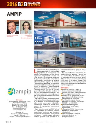 w w w . i n m o b i l i a r e . c o m22 w w w . i n m o b i l i a r e . c o m22
L
a Asociación Mexicana de Parques
Industriales (AMPIP) representa a
propietarios e inversionistas de
parques industriales en México. Como
organismo empresarial creado en
1986, la AMPIP promueve el desarrollo
de parques industriales competitivos
y sustentables para potenciar la capa-
cidad industrial y logística de México.
Actualmente agrupa a 54 miembros
corporativos (desarrolladores privados,
fondos de inversión y fideicomisos de
gobiernos estatales), los cuales en su
conjunto cuentan con más de 240 par-
ques industriales ubicados en todo el
país, en donde están instaladas 2,300
empresas nacionales y extranjeras, en
más de 32 millones de metros cuadra-
dos de edificios.
La AMPIP también apoya a empresas
multinacionales que buscan establecer-
se en México, facilitando información
sobre costos, bienes raíces industriales
e incentivos, para iniciar nuevas ope-
raciones de manufactura o centros de
distribución.
Para sus miembros, la AMPIP ofrece
una extensa red de contactos, un foro
para discutir los temas que impactan
los parques industriales, atracción de
inversiones y cabildeo para promover
políticas públicas que fortalezcan la
AMPIP
Contacto:
Mexican Assoc. of Industrial Parks
Monte Camerún 54-1
Lomas Barrilaco, 11010
Mexico City, DF. Mexico
Tel: (+52-55) 2623-2216
ampip@ampip.org.mx
www.ampip.org.mx
Or follow us:
Facebook / AMPIP MEXICO
twitter / @ampip
Linked in / Industrial Parks Mexico
Rodolfo Balmaceda
Presidente
Claudia Ávila
Connelly
Directora Ejecutiva
competitividad de los parques indus-
triales.
Los desarrolladores industriales re-
presentados por la AMPIP cuentan con
una amplia oferta de edificios Clase A,
en inventario o construcción a la me-
dida; en venta o en arrendamiento; así
como servicios de shelter para el esta-
blecimiento de una nueva empresa en
México, en la forma más rápida y más
económica posible.
Servicios
n	Oferta de edificios Clase A en
inventario o construcción a la
medida para venta o arrendamiento
n	Terrenos para uso industrial
n	Asistencia con autoridades locales
para la obtención de permisos y
negociación de incentivos
n	Certificación bajo la Norma
Mexicana de Parques Industriales
NMX-R-046-SCFI-2011
n	Desarrollo de Programas
Sustentables para Parques
Industriales
n	Alianza con NAIOP (Commercial
Real Estate Development
Association)
n	Alianza con NASCO (North
America’s Strategy for
Competitiveness)
 