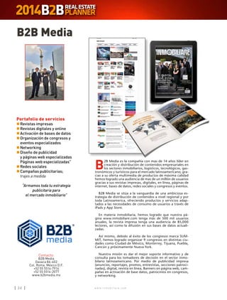 w w w . i n m o b i l i a r e . c o m24 w w w . i n m o b i l i a r e . c o m24
B2B Media
Portafolio de servicios
n	Revistas impresas
n	Revistas digitales y online
n	Activación de bases de datos
n	Organización de congresos y
eventos especializados
n	Networking
n	Diseño de publicidad
	 y páginas web especializadas
	 Páginas web especializadas”
n	Redes sociales
n	Campañas publicitarias;
	 trajes a medida
“Armamos toda tu estrategia
publicitaria para
el mercado inmobiliario”
PANTONE 648 C / CMYK: 100 62 0 52
PANTONE 2727 C / CMYK: 71 42 0 0
Contacto:
B2B Media
Oaxaca 86-402
Col. Roma. México D.F.
+52 55 5514-7914
+52 55 5514-2077
www.b2bmedia.mx
B
2B Media es la compañía con mas de 14 años líder en
creación y distribución de contenidos empresariales en
los sectores inmobiliarios, logísticos, tecnológicos, gas-
tronómicos y turísticos para el mercado latinoamericano; gra-
cias a su oferta multimedia de productos de máxima calidad
hemos logrado una audiencia de mas de un millón de usuarios
gracias a sus revistas impresas, digitales, en línea, páginas de
internet, bases de datos, redes sociales y congresos y eventos.
B2B Media se sitúa a la vanguardia de una ambiciosa es-
trategia de distribución de contenidos a nivel regional y por
toda Latinoamerica, ofreciendo productos y servicios adap-
tados a las necesidades de consumo de usuarios a través de
iPads y App Store.
En materia inmobiliaria, hemos logrado que nuestra pá-
gina www.inmobiliare.com tenga más de 500 mil usuarios
anuales, la revista impresa tenga una audiencia de 85,000
lectores, así como la difusión en sus bases de datos actuali-
zadas.
Así mismo, debido al éxito de los congresos marca SUM-
MIT, hemos logrado organizar 9 congresos en distintas ciu-
dades como Ciudad de México, Monterrey, Tijuana, Puebla,
Cancún y próximamente Nueva York.
Nuestra misión es dar el mejor soporte informativo y de
consulta para los tomadores de decisión en el sector inmo-
bilario latinoamericano. Por medio de publicidad impresa
(anuncios, reportajes, promos, entrevistas, secciones patroci-
nadas), digital, revista en línea, Banners en página web, cam-
pañas en activación de base datos, patrocinios en congresos,
y networking.
 