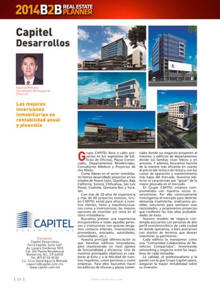 w w w . i n m o b i l i a r e . c o m28 w w w . i n m o b i l i a r e . c o m28
G
rupo CAPITEL lleva a cabo pro-
yectos en los segmentos de Edi-
ficios de Oficinas, Plazas Comer-
ciales, Departamentos Residenciales,
Consultorios Médicos y Proyectos de
Uso Mixto.
Como líderes en el sector inmobilia-
rio hemos desarrollado proyectos en los
estados de Nuevo León, Querétaro, Baja
California, Sonora, Chihuahua, San Luis
Potosí, Coahuila, Quintana Roo y Yuca-
tán.
Con más de 20 años de experiencia
y más de 60 proyectos exitosos, Gru-
po CAPITEL existe para ofrecer a nues-
tros clientes, tanto a inquilinos/usua-
rios como a inversionistas, las mejores
opciones de inversión y/o renta en el
ramo inmobiliario.
Buscamos proveer una experiencia
enriquecedora a todas aquellas perso-
nas o instituciones con quienes tenga-
mos contacto (clientes, inversionistas,
proveedores, asociados, autoridades,
comunidades, etc.).
Nuestra principal diferenciación es
que hacemos edificios innovadores,
pero manteniendo un nivel óptimo
de funcionalidad y eficiencia. Uno de
nuestros principales objetivos es cola-
borar al éxito y a la felicidad de nues-
tros inquilinos, como personas y como
empresas. Para ellos buscamos hacer
los edificios de oficinas y plazas comer-
Capitel
Desarrollos
Contacto:
Capitel Desarrollos
Torre Capitel, Suite 1401
Av. Lázaro Cárdenas 1810
Col. Del Paseo Residencial
Monterrey, N.L. CP 64920
Tel. (81) 81 55 30 00
Lic. Cruz David Aguirre Mellado
caguirre@capitel.com.mx
www.capitel.com.mx
Las mejores
inversiones
inmobiliarias en
rentabilidad anual
y plusvalía
Eduardo Mellado
Coordinador del Equipo de
Dirección
ciales donde sus negocios prosperen al
máximo, y edificios de departamentos
donde sus familias vivan felices y en
armonía. Y además, buscamos hacerlo
de la manera más eficiente en cuanto
al precio (de venta o de renta) y con los
costos de operación y mantenimiento
más bajos del mercado. Nuestros edi-
ficios se caracterizan por “gozar” de la
mayor plusvalía en el mercado.
En Grupo CAPITEL estamos com-
prometidos con nuestros socios in-
versionistas. Por ello continuamente
investigamos el mercado para detectar
demanda insatisfecha, analizamos po-
sibles soluciones para satisfacer esas
necesidades, y proponemos proyectos
que conlleven las más altas probabili-
dades de éxito.
Nuestro modelo de negocio con-
templa asociarnos con personas de alto
perfil económico/ético de cada ciudad
en donde operamos, o bien asociarnos
con dueños de terrenos que desean
maximizar su patrimonio.
Cada edificio lo manejamos como
una “Comunidad Colaborativa de Be-
neficios Compartidos”, fomentando
networking y negocios entre los inqui-
linos de cada inmueble.
La calidad, el profesionalismo y la
pasión con la que Grupo Capitel opera,
aseguran la mayor rentabilidad sobre
su inversión.
 