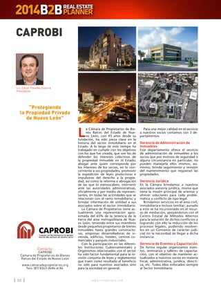 w w w . i n m o b i l i a r e . c o m30 w w w . i n m o b i l i a r e . c o m30
CAPROBI
Contacto:
CAPROBI
Cámara de Propietarios de Bienes
Raíces del Estado de Nuevo León
www.camaradepropietarios.org
Tels: (81) 8343-8684 al 86.
“Protegiendo
la Propiedad Privada
de Nuevo León”
L
a Cámara de Propietarios de Bie-
nes Raíces del Estado de Nue-
vo León, con 93 años desde su
fundación, ha sido pieza clave en la
historia del sector inmobiliario en el
Estado. A lo largo de este tiempo ha
trabajado en cumplir con los objetivos
con los que fue creada, que son los de
defender los intereses colectivos de
la propiedad Inmueble en el Estado;
abogar ante quien corresponda por
los intereses de los socios, en lo con-
cerniente a sus propiedades; promover
la expedición de leyes protectoras e
impulsoras del derecho a la propie-
dad, así como la reforma o abrogación
de las que lo menoscaben; intervenir
ante las autoridades administrativas,
oficialmente y por medio de represen-
tantes, en todas las actividades que se
relacionan con el ramo inmobiliario; y
brindar información de utilidad a sus
asociados sobre el sector inmobiliario.
La Cámara de Propietarios tiene ac-
tualmente una representación apro-
ximada del 65% de la tenencia de la
tierra del área metropolitana de Nue-
vo León, teniendo entre sus miembros
desde pequeños propietarios de bienes
inmuebles hasta grandes constructo-
ras, empresas desarrolladoras de vi-
vienda, edificios, hoteles, centros co-
merciales y parques industriales.
Con la participación en las diferen-
tes Instituciones Gubernamentales y
Organismos relacionados con el sector
ha sido factor fundamental para la re-
visión conjunta de leyes y reglamentos
que traen como resultado el beneficio
no sólo para nuestros asociados sino
para la sociedad en general.
Para una mejor calidad en el servicio
a nuestros socios contamos con 3 de-
partamentos:
Gerencia de Administración de
Inmuebles
Este departamento ofrece el servicio
de administración de inmuebles a los
socios que por motivos de seguridad o
alguna circunstancia en particular, no
pueden manejarla ellos mismos; asi-
mismo, brinda seguimiento y revisión
del mantenimiento que requieran las
propiedades.
Gerencia Jurídica
En la Cámara brindamos a nuestros
asociados asesoría jurídica, misma que
tiene la misión principal de orientar y
ofrecer soluciones para cada proble-
mática o conflicto de tipo legal.
Brindamos servicios en el área civil,
inmobiliaria e incluso familiar; aunado
a esto se ha incursionado en el recur-
so de mediación, apoyándonos con el
Centro Estatal de Métodos Alternos
para la solución de dichos conflictos y
logrando con ello la reducción de los
procesos legales, pudiendo resolver-
los en un Convenio de carácter judi-
cial sin la necesidad de llegar a dicha
instancia.
Gerencia de Eventos y Capacitación
De forma regular organizamos even-
tos, seminarios y talleres de capacita-
ción, con el objetivo de mantener ac-
tualizados a nuestros socios en materia
fiscal, administrativa, jurídica, directi-
va, etc. Todos ellos enfocados siempre
al Sector Inmobiliario.
Lic. César Paredes Guerra
Presidente
 