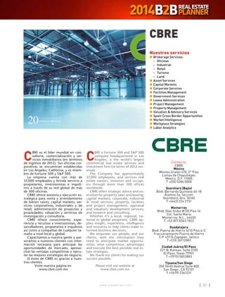 w w w . i n m o b i l i a r e . c o m 31w w w . i n m o b i l i a r e . c o m 31
C
BRE es el líder mundial en con-
sultoría, comercialización y ser-
vicios inmobiliarios (en términos
de ingresos de 2012). Sus oficinas cor-
porativas se encuentran establecidas
en Los Ángeles, California, y es miem-
bro de Fortune 500 y SP 500.
La empresa cuenta con más de
37,000 empleados y brinda servicio a
propietarios, inversionistas e inquili-
nos a través de su red global de más
de 300 oficinas.
CBRE ofrece asesoría y ejecución es-
tratégica para venta y arrendamiento
de bienes raíces; capital markets; ser-
vicios corporativos; industriales y de
retail; administración de proyectos y
propiedades; valuación y servicios de
investigación y consultoría.
CBRE ofrece conocimiento, expe-
riencia y recursos a inversionistas, de-
sarrolladores, propietarios e inquilinos
así como a compañías de cualquier ta-
maño a nivel local y global.
Capacitamos a nuestra gente y ase-
soramos a nuestros clientes con infor-
mación necesaria para anticipar las
oportunidades de mercado, aprove-
char las ventajas competitivas y ejecu-
tar las mejores estrategias de negocio.
El éxito de CBRE es gracias a nues-
tros clientes.
Visite nuestra página en
www.cbre.com.mx
CBRE
Contacto:
CBRE
México
Montes Urales 470, 2° Piso
Lomas de Chapultepec
México, D.F. 11000
T +(55) 5284 0000
Querétaro (Bajío)
Blvd. Bernardo Quintana 40-18
Álamos 2a. Sección
Querétaro, Qro. 76160
T +(442) 224 2731
Monterrey
Blvd. Díaz Ordaz #130 Piso 14
Col. Santa María
Monterrey, N.L., 64650
T. +52 (81) 8363 1822
Guadalajara
Blvd. Puerta de Hierro 5210 Piso 4-C
Fraccionamiento Puerta de Hierro
C.P. 45116 Zapopan, Jalisco
T +(33) 36112083
Ciudad Juárez/El Paso
221 N. Kansas, Suite 2100
El Paso, Texas 79901
T +1(915) 5853883
Tijuana/San Diego
350 Tenth Avenue Suite 800
San Diego , CA 92101
T +1(619) 2361231
Nuestros servicios
n	Brokerage Services:
	-	Oficinas
	 -	Industrial
	 -	Retail
	 -	Turismo
	 -	Land
n	Asset Services
n	Capital Markets
n	Corporate Services
n	Facilities Management
n	Government Services
n	Lease Administration
n	Project Management
n	Property Management
n	Valuation  Advisory Services
n	Spain Cross Border Opportunities
n	Market Intelligence
n	Workplace Strategies
n	Labor Analytics
C
BRE a Fortune 500 and SP 500
company headquartered in Los
Angeles, is the world’s largest
commercial real estate services and
investment firm (in terms of 2012 rev-
enue).
The Company has approximately
37,000 employees, and services real
estate owners, investors and occupi-
ers through more than 300 offices
worldwide.
CBRE offers strategic advice and ex-
ecution for property sales and leasing;
capital markets; corporate, industrial
 retail services; property, facilities
and project management; appraisal
and valuation; development services;
and research and consulting.
Whether it’s a local, regional, na-
tional or global assigment, CBRE ap-
plies insight, experience, intelligence
and resources to help clients make in-
formed business decisions.
We empower our people, and our
clients, with the information they
need to anticipate market opportu-
nities, seize competitive, advantages
and execute the best possible real es-
tate strategies.
We thank our clients for making our
success possible.
Please visit our website at
www.cbre.com.mx
 