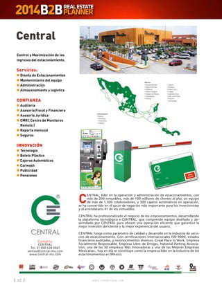 w w w . i n m o b i l i a r e . c o m32 w w w . i n m o b i l i a r e . c o m32
Central
Contacto:
CENTRAL
Tel. 01 800 638 0067
ventas@central-mx.com
www.central-mx.com
C
ENTRAL, líder en la operación y administración de estacionamientos, con
más de 200 inmuebles, más de 100 millones de clientes al año, un equipo
de más de 1,500 colaboradores, y 500 cajeros automáticos en operación,
se ha convertido en el socio de negocios más importante para los inversionistas
y el arrendatario #1 de los inmuebles.
CENTRAL ha profesionalizado el negocio de los estacionamientos, desarrollando
la plataforma tecnológica e-CENTRAL, que comprende equipo diseñado y de-
sarrollado por CENTRAL para ofrecer una operación eficiente que garantice la
mejor inversión del cliente y la mejor experiencia del usuario.
CENTRAL funge como parámetro de calidad y desarrollo en la industria de servi-
cios de estacionamiento. Con certificaciones internacionales ISO 9000, estados
financieros auditados, y reconocimientos diversos -Great Place to Work, Empresa
Socialmente Responsable, Empresa Libre de Drogas, National Parking Associa-
tion, una de las 50 empresas Más Innovadoras y una de las Mejores Empresas
Mexicanas-, hoy en día se constituye como la empresa líder en la industria de los
estacionamientos en México.
Control y Maximización de los
ingresos del estacionamiento.
Servicios:
n	Diseño de Estacionamientos
n	Mantenimiento del equipo
n	Administración
n	Almacenamiento y logística
CONFIANZA
n	Auditoría
n	Asesoría Fiscal y Financiera
n	Asesoría Jurídica
n	CMR ( Centro de Monitoreo
Remoto )
n	Reporte mensual
n	Seguros
INNOVACIÓN
n	Tecnología
n	Boleto Plástico
n	Cajeros Automáticos
n	Carwash
n	Publicidad
n	Pensiones
 