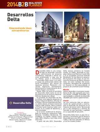 w w w . i n m o b i l i a r e . c o m36 w w w . i n m o b i l i a r e . c o m36
D
esarrollos Delta es una compa-
ñía líder en desarrollo, inversión
y administración de proyectos
inmobiliarios, dedicada a ofrecer ser-
vicios profesionales a cada uno de
sus clientes, socios e inversionistas.
Desarrollos Delta reúne a un exito-
so grupo de profesionales dentro del
sector inmobiliario, que ofrecen los
siguientes servicios: Planeación y De-
sarrollo, Adquisición, Arrendamiento,
Administración y Comercialización de In-
muebles Propios y de Terceros.
Desde 1950 a la fecha el portafolio
de Desarrollos Delta reúne un sin fin
de proyectos en los sectores Industrial,
Oficinas, Residencial y Retail.
El portafolio de desarrollos de Del-
ta incluye, entre algunos proyectos, el
Parque Industrial Danfoss, Oficinas en
el Parque, Oficina Corporativa de Neo-
ris, Axtel y Atento, el Centro Comercial
Galerías Valle Oriente, Plaza Cumbres
y El Paseo Santa Catarina, todos cons-
truidos en la ciudad de Monterrey y
área conurbada.
En el sector residencial ha desarro-
llado los proyectos urbanísticos Valle
Poniente, Cordillera Residencial, Vía
Cordillera, La Capital, Latitud, Garza
Sada 1892, Urbania y Las Fridas entre
otros más.
A partir del año 2011, Desarrollos
Desarrollos
Delta
Contacto:
Desarrollos Delta
Blvd. Antonio L. Rodríguez #1882
Oficinas en el Parque – Plaza Central
Piso 2, L-2 Col. Santa María,
Monterrey N.L. México C.P. 64650
www.ddelta.mx
Emprendiendo ideas
extraordinarias
Delta alcanza presencia en Estados
Unidos. En Dallas, desarrolló el com-
plejo habitacional Platinum Castle Hills
y en la actualidad construye Parkside
Windhaven. En San Marcos se desarro-
lló el proyecto The Vistas. En San An-
tonio los proyectos de Platino Shavano
Oaks, así como también The Grove,
Landmark y Bungalow 09. Finalmente
en Houston se está desarrollando el
proyecto de Landmark Grand Parkway.
Misión
Ofrecer desarrollos e inversiones inmobi-
liarias de alto valor agregado para nues-
tros clientes, confiable, sustentable, con
oportunidades y ambiente de desarrollo
saludable para nuestro capital humano.
Visión
Ser una institución líder en adminis-
tración de capital privado y externo,
para el desarrollo de proyectos en la
industria de bienes raíces. Reconocida
por su alta inteligencia y dominio de
mercado en que participa, y agilidad
en su capacidad de ejecución.
Desarrollos Delta tiene un plan de ex-
pansión y crecimiento que los llevará a
desarrollar para este 2014, nueve desa-
rrollos, 5 de estos ubicados en México
y 4 en los Estados Unidos.
 