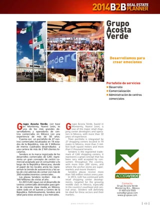 w w w . i n m o b i l i a r e . c o m 49w w w . i n m o b i l i a r e . c o m 49
G
rupo Acosta Verde, con base
en Monterrey, Nuevo León, es
uno de los más grandes de-
sarrolladores y operadores de cen-
tros comerciales en México con una
experiencia de más de 30 años.
Cuenta con un portafolio de 27 cen-
tros comerciales localizados en 14 esta-
dos de la República, más de 3 Millones
de metros cuadrados desarrollados y
una cartera de más de 2 Mil clientes lo-
catarios.
Sendero es la marca registrada de los
desarrollos comerciales de GAV; repre-
senta un gran concepto de centro co-
mercial aceptado por el consumidor a lo
largo de la República Mexicana, donde
el papel de los locales ancla los repre-
sentan la tienda de autoservicio y las sa-
las de cine además de contar con más de
200 establecimientos comerciales.
Las plazas Sendero reciben más de
160 Millones de visitas al año.
En 2013 GAV sigue con el desarrollo de
centros comerciales destinados para gen-
te de creciente clase media en México,
sobre todo en el Sureste y Centro de la
Republica. Definitivamente, Sendero será
ideal para estos sectores y sus mercados.
G
rupo Acosta Verde, based in
Monterrey, Nuevo Leon, is
one of the major retail shop-
ping center developers and opera-
tors in Mexico, with more than 30
years of experience.
Their portfolio is integrated by
27 shopping centers located in 14
states in Mexico, more than 3 mil-
lion built square meters and more
than 2 thousand tenants.
Sendero is the registered trade-
mark of GAV shopping centers; it
represents a great concept that has
been very well accepted by con-
sumers throughout the country,
with more than 200 stores, and
where the anchor stores are super-
markets and movie theaters.
Sendero plazas receive more
than 160 million visitors every year.
In 2013, GAV has continued with
retail shopping center develop-
ments, targeted for the growing
middle class in Mexico, especially
in the country’s southeast and cen-
tral areas. Sendero will definitely
be ideal for these sectors and their
markets.
Grupo
Acosta
Verde
Contacto:
Grupo Acosta Verde
Monterrey N.L., México
01 800 624 0505
sveta@grupoav.com
www.grupoav.com
Desarrollamos para
crear emociones
Portafolio de servicios
n	Desarrollo
n	Comercialización
n	Administración de centros
comerciales
 