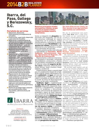 w w w . i n m o b i l i a r e . c o m50 w w w . i n m o b i l i a r e . c o m50
Nuestros principales aliados
son nuestros clientes, ya que
su éxito es nuestra meta y
sus oportunidades nuestro
compromiso.
Somos un despacho de abogados ins-
titucional y de vanguardia, con una só-
lida estructura cimentada en nuestro
compromiso con la excelencia, trabajo
interdisciplinario y esfuerzos en equipo.
Contamos con gran flexibilidad en es-
quemas de trabajo y dinamismo, para
adelantarnos a las cambiantes y compe-
titivas demandas del mercado.
Nuestra práctica jurídica está enfocada
y especializada en Inmuebles, Medio
Ambiente, Infraestructura, Ener-
gía, Operaciones de Negocios y Re-
solución de Controversias.
Representamos a diversos inversionis-
tas extranjeros y nacionales, incluyendo
desarrolladores, constructores y fondos
con portafolios inmobiliarios en México
en diversas ramas del negocio de bie-
nes raíces: industrial, comercial (inclu-
yendo oficinas, retail y turístico /hospi-
talidad) y residencial.
Proporcionamos apoyo y asesoría legal
para el cumplimiento integral de la legis-
lación Federal, Estatal y Municipal en ma-
teria ambiental y de agua, así como de
los reglamentos y NOM’s que sean apli-
cables a inmuebles en México, junto con
la revisión de temas de desincorporación
agraria, uso de suelo y zonificación.
Auditoría legal e implementación
de todo tipo de operaciones con in-
muebles: adquisición, disposición, finan-
ciamiento y arrendamientos, incluyendo
activos en problemas y retro-arrenda-
mientos; estructuración de regímenes de
propiedad y seguro de título; fideicomi-
sos y operaciones de depósito transaccio-
nal (escrow), así como mitigación legal
de contingencias ambientales.
Junto con nuestra práctica ambien-
tal y regulatoria, nuestra experiencia
y sinergias con los distintos profesiona-
les y técnicos que participan en el nego-
cio inmobiliario nos permiten reaccio-
nar de manera rápida y consistente
en cualquier operación inmobiliaria.
Asimismo, asesoramos a empresas na-
cionales e internacionales en licitaciones
y contrataciones públicas para proyec-
tos de energía e infraestructura.
Nuestra práctica de Resolución de Con-
troversias ofrece soluciones eficientes y
efectivas en materia contenciosa, siempre
con una perspectiva de negocios.
Our main allies are our clients, for
their success is our goal and their
opportunities our commitment.
We are an institutional and avant-
garde law firm with a solid struc-
ture based on our commitment to
excellence, interdisciplinary work and
team efforts. As an incipient law firm,
we have great flexibility in work-
ing schemes and dynamism to an-
ticipate to the market’s changing and
competitive demands.
Our legal practice focuses and spe-
cializes on Real Estate, Environ-
ment, Infrastructure, Energy,
Business Transactions and Dis-
pute Resolution.
We represent an array of foreign
and domestic investors, including de-
velopers, constructors and funds with
real property portfolios in Mexico in
different areas of the real estate
business: industrial, commercial (in-
cluding offices, retail and tourism/
hospitality) and residential.
We provide legal support and ad-
vice for the integral compliance with
Federal, State, and Municipal envi-
ronmental and water laws, regula-
tions and standards (Mexican Official
Norms) applicable to real properties
in Mexico, together with the review
of agrarian dis-incorporation, land
use and zoning issues.
Legal due diligence and imple-
mentation of all sorts of real prop-
erty transactions: acquisition,
disposition, financing and leasing,
including distressed assets and sale
and leasebacks; structuring of owner-
property regimes and title insurance;
trust agreements and escrow transac-
tions, as well as legal mitigation of
environmental contingencies.
Hand in hand with our environ-
mental and regulatory practice,
our experience and synergies with
the different professionals and tech-
nicians who participate in the real es-
tate business allow us to react in a
fast and consistent manner on every
real estate transaction.
Likewise, we advise domestic and in-
ternational firms with public bids and
government procurement for en-
ergy and infrastructure projects.
Our Dispute Resolution practice
offers efficient and effective solutions
on legal controversies, at all times
with a business perspective.
Ibarra, del
Paso, Gallego
y Berezowsky,
S.C.
Contacto:
Carlos Ibarra / Inmuebles
Adrián del Paso / Ambiental
Gerardo Gallego / Corporativo
David Berezowsky / Infraestructura
+52(55) 5202-0717
www.ibarrapg.com
mail@ibarrapg.com
Portafolio de servicios
n	Adquisición, disposición,
financiamiento y arrendamiento de
inmuebles.
n	Construcción, supervisión, desarrollo
y operación de inmuebles.
n	Negociación e implementación de
vehículos de inversión, estructuras
de joint venture y MA para inversión
y desarrollo de bienes raíces con
componentes de infraestructura,
ambientales y financieros.
n	Regímenes de propiedad, uso
y contratos de operación para
inmuebles.
n	Asesoría y apoyo legal en temas
de permisos gubernamentales
ambientales tales como de impacto y
riesgo ambiental, agua, descargas de
aguas residuales, cambio de uso de
suelo en terrenos forestales, áreas
naturales protegidas, ordenamiento
ecológico, bienes nacionales a
cargo de autoridades ambientales,
residuos peligrosos y no peligrosos
(incluyendo proyectos conforme al
mecanismo de desarrollo limpio
conforme del Protocolo de Kyoto).
n	Regularización de instalaciones
industriales y comerciales en aguas,
medio ambiente y uso de tierra, así
como asuntos de uso de suelo.
n	Análisis, elaboración e
implementación de documentación
legal para contratación pública en
energía e infraestructura; permisos y
autorizaciones.
n	Diseño de estrategia legal y asesoría
para procedimientos civiles,
mercantiles, administrativos y de
arbitraje.
 
