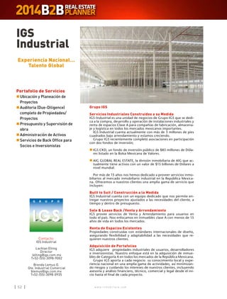 w w w . i n m o b i l i a r e . c o m52 w w w . i n m o b i l i a r e . c o m52
IGS
Industrial
Contacto:
IGS Industrial
Lachlan Elting
Director
lelting@igs.com.mx
T+52-(55)-3098-9002
Brenda Lemus O.
Gte. Industrial Comercial
blemus@igs.com.mx
T+52-(55)-3098-0935
Experiencia Nacional…
Talento Global
Grupo IGS
Servicios Industriales Construidos a su Medida
IGS-Industrial es una unidad de negocios de Grupo IGS que se dedi-
ca a la compra, desarrollo y operación de instalaciones industriales y
renta de espacios Clase A para compañías de fabricación, almacena-
je y logística en todos los mercados mexicanos importantes.
IGS Industrial cuenta actualmente con más de 3 millones de pies
cuadrados bajo arrendamiento y estamos creciendo.
Grupo IGS recientemente completó asociaciones en participación
con dos fondos de inversión;
n	IGS CKD, un fondo de inversión público de $85 millones de Dóla-
res listado en la Bolsa Mexicana de Valores.
n	AIG GLOBAL REAL ESTATE, la división inmobiliaria de AIG que ac-
tualmente tiene activos con un valor de $15 billones de Dólares a
nivel mundial.
Por más de 15 años nos hemos dedicado a proveer servicios inmo-
biliarios al mercado inmobiliario industrial en la República Mexica-
na. Ofrecemos a nuestros clientes una amplia gama de servicio que
incluyen:
Built to Suit / Construcción a la Medida
IGS Industrial cuenta con un equipo dedicado que nos permite en-
tregar nuestros proyectos ajustados a las necesidades del cliente, a
tiempo y dentro de presupuesto.
Sale  Lease Back /Venta y Arrendamiento
IGS provee servicios de Venta y Arrendamiento para usuarios en
todo el país. Nos enfocamos en inmuebles clase A con menos de 15
años de vida en todos los mercados.
Renta de Espacios Existentes
Propiedades construidas con estándares internacionales de diseño,
asegurando flexibilidad y adaptabilidad a las necesidades que re-
quieren nuestros clientes.
Adquisición de Portafolios
IGS adquiere propiedades industriales de usuarios, desarrolladores
e inversionistas. Nuestro enfoque está en la adquisición de inmue-
bles de Categoría A en todos los mercados de la República Mexicana.
Grupo IGS aporta a cada negocio su conocimiento local y expe-
riencia nacional en una amplia gama de actividades, así minimizan-
do riesgos y cuidando los intereses de nuestros clientes, incluyendo
asesoría y análisis financiero, técnico, comercial y legal desde el ini-
cio hasta el final de cada proyecto.
Portafolio de Servicios
n	Ubicación y Planeación de
Proyectos
n	Auditoria (Due-Diligence)
completo de Propiedades/
Proyectos
n	Presupuesto y Supervisión de
obra
n	Administración de Activos
n	Servicios de Back Office para
Socios e Inversionistas
 