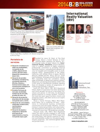 w w w . i n m o b i l i a r e . c o m 55w w w . i n m o b i l i a r e . c o m 55
F
ounded by Lance W. Doré, of The Doré
Group, Oscar J. Franck Terrazas of Inter-
national Realty Valuation De Mexico, Inc.,
and Hiroyuki Isobe, of Japan Valuers Co., Inter-
national Realty Valuation (www.irvaluation.
com) is a global network of highly competent
professionals committed to providing financial
reporting, forensics, counseling and valuation ser-
vices for tangible and intangible assets to multi-
national clients. Headquartered in San Diego,
California, with affiliate offices in Japan, Mexico,
Moscow, Middle East/No. Africa, the U.S. South
East/Caribbean, Nicaragua and the Pacific Islands,
IRV’s expanding team has cumulative cutting
edge knowledge of global and regional markets.
All partners are distinguished fellows of RICS with
a firm grasp of international standards allowing
them to complete a variety of assignments, in-
cluding large portfolio´s valuation.
Lance W. Doré, FRICS, CRE, RICS Registered
Valuer depth of experience has been developed
over three decades serving as a real estate con-
sultant and advisor. In this time, he developed
special expertise in energy facilities, conserva-
tion land and open space corridors, resorts and
shopping centers, and often serves as an expert
litigation witness.
Oscar J. Franck Terrazas, FRICS, RICS Regis-
tered Valuer has a combined 30 years’ expe-
rience in international business, architecture,
construction and real estate valuation. Concen-
trating in industrial portfolios and urban/subur-
ban developments throughout Latin America, he
counsels on more than 120 properties annually.
Hiroyuki Isobe, CRE, FRICS, RICS Registered
Valuer has been actively engaged in real estate
counseling and advising since 1978 in Japan and
the Unitd States, with specific expertise in valua-
tion and feasibility studies for city planning, dis-
tressed properties, and domestic/global JREITs
and private funds.
International
Realty Valuation
(IRV)
Contacto:
IRV Corporativo
415 West G Street
San Diego, CA 92101
T: (619)933-5040
information@irvaluation.com
IRV DE MEXICO
3723 Birch Street, Suite 7
Newport Beach, CA 92660
T USA: (949)336-6688
T MEX: (55)1167-8213
IRVMexico@irvaluation.com
IRV JAPAN – Japan Valuers
4F Asahi Kanko Bldg., 2-4-3 Fujimi
Chiyoda-ku, Tokyo 102-0071 JAPAN
T: +81-3-3556-1702
hisobe@irvaluation.com
www.irvaluation.com
Oscar J.
Franck
Terrazas,
FRICS
Vice-
President
Hiroyuki
Isobe, CRE,
FRICS
Asia
Managing
Director
Lance
W. Dore,
FRICS, MAI,
President
Portafolio de
servicios
n	Valuación inmobiliaria en
todas sus modalidades,
incluyendo las de
crédito, adquisición de
activos, decisión sobre
disposición, planeación y
desarrollo.
n	Valuación de grandes
Portafolios inmobiliarios,
incluyendo Industrial,
Oficinas, Hoteles y
Centros Comerciales, con
localizaciones múltiples en
uno o varios países.
n	Estudios Forenses de
mercado, factibilidad,
tendencias de mercado,
pruebas de valor, etc.
n	Valuación de proyectos
de producción de energía,
incluyendo solar y viento.
n	Valuación de comunidades
integradas residenciales,
vacacionales y
diplomáticas.
n	Valuación de equipo y
maquinaria. Valuación
de proyectos de
esparcimiento y resorts,
incluyendo esquí y golf.
VESTA Douki Seisan Park in Aguascalientes; a recent addition
to Vesta’s Industrial and Aerospace Portfolio. Valuation
assignment by IRV De México.
Thirty story building CBD Tokyo.
Market Value assignment, IRV –
Japan Valuers.
The S.S. Queen Mary, Long Beach, CA. Valuation assignment
by IRV San Diego.
 