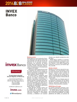 w w w . i n m o b i l i a r e . c o m56 w w w . i n m o b i l i a r e . c o m56
Quiénes somos
INVEX Banco es una Institución Finan-
ciera Mexicana que genera soluciones
especializadas con más de 22 años de
presencia en el mercado mexicano.
Contamos con divisiones de Banca
Privada, Banca de Empresas, Banca de
Inversión, Fondos, Fiduciario, Interna-
cional, Infraestructura, Arrendamiento
y Tarjetas de Crédito.
Ofrecemos toda la gama de servicios
en cualquiera de nuestros Centros Fi-
nancieros, ubicados en las ciudades de
México, Monterrey, Guadalajara, Que-
rétaro, Mérida y Miami, Florida.
En INVEX Banco, trabajamos para
que los recursos de nuestros clientes
generen un sólido crecimiento. Ge-
neramos alternativas encaminadas a
obtener grandes resultados para nues-
tros clientes, a través de soluciones fi-
nancieras diseñadas para cada caso en
particular. Con agilidad de respuesta y
un equipo de especialistas, generamos
apoyo seguro y rentable.
Cada decisión tomada cuenta con
el respaldo de un equipo de aseso-
res profesionales, quienes conocen el
valor del trato personal, para ofrecer
soluciones integrales a necesidades
concretas, y establecer con nuestros
clientes una relación productiva a lar-
go plazo.
INVEX Banco también se caracteri-
za por la solidez de su estructura: esto
nos permite brindar seguridad a nues-
tros clientes y una oferta integral de
productos y servicios, de manera rápi-
da y sencilla.
Misión y Visión
Basados en la esencia natural de nues-
tra empresa, nos posicionamos como
el “Socio Financiero de los Líderes de
México”. Nuestra misión consiste en
facilitar el logro de las metas perso-
nales y empresariales de los líderes de
México, para impulsar el desarrollo de
nuestro país.
Nuestra visión nos impulsa para ser
la institución financiera de los líderes
de México, reconocida por ofrecer las
mejores soluciones especializadas en
inversión, financiamiento y asesoría.
INVEX Banca Privada
Las buenas decisiones generan creci-
miento y protección de tu patrimonio.
En INVEX Banca Privada, buscamos
ser la mejor Banca Privada local. A través
de un servicio personalizado, una sólida
plataforma de análisis, un proceso de
INVEX
Banco
Ernesto Alatorre Guzmán
Director Regional, CF Monterrey.
Torre Comercial América
Batallón de San Patricio No 111,
Piso 12, San Pedro Garza Garcia,
N.L. C.P. 66269
T (81) 8133 8300
F (81) 8133 8399
InfoMonterrey@invex.com
 