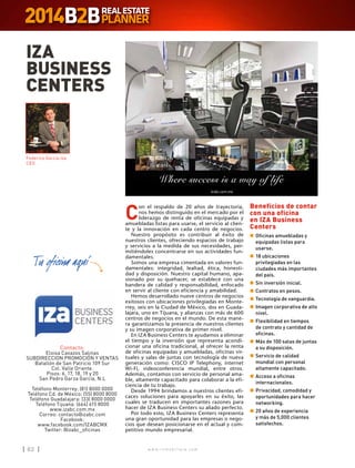w w w . i n m o b i l i a r e . c o m62 w w w . i n m o b i l i a r e . c o m62
C
on el respaldo de 20 años de trayectoria,
nos hemos distinguido en el mercado por el
liderazgo de renta de oficinas equipadas y
amuebladas listas para usarse, el servicio al clien-
te y la innovación en cada centro de negocios.
Nuestro propósito es contribuir al éxito de
nuestros clientes, ofreciendo espacios de trabajo
y servicios a la medida de sus necesidades, per-
mitiéndoles concentrarse en sus actividades fun-
damentales.
Somos una empresa cimentada en valores fun-
damentales: integridad, lealtad, ética, honesti-
dad y disposición. Nuestro capital humano, apa-
sionado por su quehacer, se establece con una
bandera de calidad y responsabilidad, enfocado
en servir al cliente con eficiencia y amabilidad.
Hemos desarrollado nueve centros de negocios
exitosos con ubicaciones privilegiadas en Monte-
rrey, seis en la Ciudad de México, dos en Guada-
lajara, uno en Tijuana, y alianzas con más de 600
centros de negocios en el mundo. De esta mane-
ra garantizamos la presencia de nuestros clientes
y su imagen corporativa de primer nivel.
En IZA Business Centers te ayudamos a eliminar
el tiempo y la inversión que representa acondi-
cionar una oficina tradicional, al ofrecer la renta
de oficinas equipadas y amuebladas, oficinas vir-
tuales y salas de juntas con tecnología de nueva
generación como: CISCO IP Telephony, internet
Wi-Fi, videoconferencia mundial, entre otros.
Además, contamos con servicio de personal ama-
ble, altamente capacitado para colaborar a la efi-
ciencia de tu trabajo.
Desde 1994 brindamos a nuestros clientes efi-
caces soluciones para apoyarles en su éxito, las
cuales se traducen en importantes razones para
hacer de IZA Business Centers su aliado perfecto.
Por todo esto, IZA Business Centers representa
una gran oportunidad para las empresas o nego-
cios que desean posicionarse en el actual y com-
petitivo mundo empresarial.
IZA
BUSINESS
CENTERS
Contacto:
Eloisa Cavazos Salinas
SUBDIRECCION PROMOCIÓN Y VENTAS
Batallón de San Patricio 109 Sur
Col. Valle Oriente.
Pisos: 6, 17, 18, 19 y 20
San Pedro Garza García, N.L
Teléfono Monterrey: (81) 8000 0000
Teléfono Cd. de México: (55) 8000 8000
Teléfono Guadalajara: (33) 8000 0000
Teléfono Tijuana: (664) 615 8000
www.izabc.com.mx
Correo: contacto@izabc.com
Facebook:
www.facebook.com/IZABCMX
Twitter: @izabc_oficinas
Beneficios de contar
con una oficina
en IZA Business
Centers
n	Oficinas amuebladas y
equipadas listas para
usarse.
n	18 ubicaciones
privilegiadas en las
ciudades más importantes
del país.
n	Sin inversión inicial.
n	Contratos en pesos.
n	Tecnología de vanguardia.
n	Imagen corporativa de alto
nivel.
n	Flexibilidad en tiempos
de contrato y cantidad de
oficinas.
n	Más de 100 salas de juntas
a su disposición.
n	Servicio de calidad
mundial con personal
altamente capacitado.
n	Acceso a oficinas
internacionales.
n	Privacidad, comodidad y
oportunidades para hacer
networking.
n	20 años de experiencia
y más de 5,000 clientes
satisfechos.
Federico García Iza
CEO
 