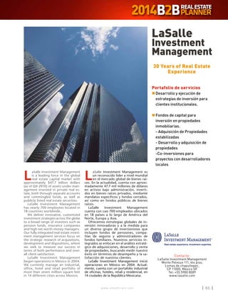 w w w . i n m o b i l i a r e . c o m 65w w w . i n m o b i l i a r e . c o m 65
L
aSalle Investment Management es
un reconocido líder a nivel mundial
en el mercado global de bienes raí-
ces. En la actualidad, cuenta con aproxi-
madamente 47.7 mil millones de dólares
en activos bajo administración, inverti-
dos en bienes raíces privados, mediante
mandatos específicos y fondos cerrados,
así como en fondos públicos de bienes
raíces.
LaSalle Investment Management
cuenta con casi 700 empleados ubicados
en 18 países a lo largo de América del
Norte, Europa y Asia.
Ofrecemos estrategias globales de in-
versión innovadoras y a la medida para
un diverso grupo de inversionistas que
incluyen fondos de pensiones, compa-
ñías de seguros y administradores de
fondos familiares. Nuestros servicios in-
tegrados se enfocan en el análisis estraté-
gico de adquisiciones, desarrollo y venta
de propiedades, buscando medir nuestro
éxito en términos de desempeño y la sa-
tisfacción de nuestros clientes.
LaSalle Investment Management inició
operaciones en México en 2004. Actual-
mente, cuenta con un portafolio industrial
de oficinas, hoteles, retail y residencial, en
14 ciudades de la República Mexicana.
L
aSalle Investment Management
is a leading force in the global
real estate capital market with
approximately $47.7 billion dollars
(as of Q4 2010) of assets under man-
agement invested in private real es-
tate, both through separate accounts
and commingled funds, as well as
publicly listed real estate securities.
LaSalle Investment Management
has nearly 700 employees located in
18 countries worldwide..
We deliver innovative, customized
investment strategies across the globe
to a broad range of investors such as
pension funds, insurance companies
and high net worth money managers.
Our fully integrated real estate invest-
ment management services focus on
the strategic research of acquisitions,
development and dispositions, where
we seek to measure our success in
terms of both performance and over-
all client satisfaction.
LaSalle Investment Management
began operations in Mexico in 2004.
We currently manage an industrial,
office, hotel and retail portfolio of
more than seven million square feet
in 14 different cities across Mexico.
LaSalle
Investment
Management
Contacto:
LaSalle Investment Management
Monte Pelvoux 111, 6to piso,
Lomas de chapultepec,
CP 11000, Mexico DF
Tel: +55 5980 8089
www.lasalle.com
30 Years of Real Estate
Experience
Portafolio de servicios
n	Desarrollo y ejecución de
estrategias de inversión para
clientes institucionales.
n	Fondos de capital para
inversión en propiedades
inmobiliarias.
	 - Adquisición de Propiedades
estabilizadas
	 - Desarrollo y adquisición de
propiedades
	 -Co-inversiones para
proyectos con desarrolladores
locales
 
