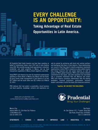 EVERY CHALLENGE
IS AN OPPORTUNITY:
Taking Advantage of Real Estate
Opportunities in Latin America.
www.prei.prudential.com
contactlatinamerica@prudential.com
Mexico City:
Andres Bello 10, 11th floor Col. Polanco
11560 Mexico D.F.
(52) 55 5093 2770
São Paulo:
Av. São Gabriel 477, 7º andar. Itaim Bibi
São Paulo, Brazil Cep: 01435001
(55) 11 3598 0250
At Prudential Real Estate Investors we have been investing on
behalf of institutional clients since 1970 and in Latin America
since 2002. We currently manage funds specializing in industrial,
residential, and retail properties in Mexico, and we have
transactions capabilities in Mexico, Brazil, Argentina, and Chile.
Today PREI®
Latin America has over 45 investment professionals
operating in three offices in Mexico City, Miami and Sao Paulo.
Its gross assets under management in Latin America is of over
$3.7 billion and net asset value over $2.5 billion as of March
31, 2013.
PREI believes that real estate is essentially a local business
and local expertise, knowledge, contacts and experience can
only be gained by partnering with local joint venture partners
and leveraging from them in Latin America. These relationships
are crucial in that they help to identify proprietary investment
opportunities in which PREI is viewed as a value-added investor
that brings financial and real estate expertise as well as
access to PREI’s global resources. PREI’s joint venture network,
commitment to the region, and solid reputation has translated
into a sustained investment flow into Mexican real estate.
PREI Latin America maintains relationships with the leading
developers, financial institutions, governments, business
leaders, and brokers in all of the major Latin American countries.
Together, WE CAN MEET THE CHALLENGES.
© 2013 PRUDENTIAL, THE PRUDENTIAL LOGO, THE ROCK SYMBOL, AND BRING YOUR CHALLENGES ARE SERVICE MARKS OF PRUDENTIAL FINANCIAL, INC. AND ITS
RELATED ENTITIES, REGISTERED IN MANY JURISDICTIONS WORLDWIDE.
APARTMENTS | CONDOS | HOUSING | IMPROVED LAND | INDUSTRIAL | RETAIL
 