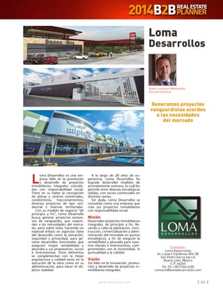 w w w . i n m o b i l i a r e . c o m 69w w w . i n m o b i l i a r e . c o m 69
L
oma Desarrollos es una em-
presa líder en la promoción
y desarrollo de proyectos
inmobiliarios integrales concebi-
dos con responsabilidad social.
Tiene en su haber la concepción
de plazas y centros comerciales,
condominios, fraccionamientos,
diversos proyectos de tipo resi-
dencial y reservas territoriales.
Con su modelo de negocio “de
principio a fin”, Loma Desarrollo
busca generar proyectos exclusi-
vos de vanguardia, que respon-
dan a las necesidades del merca-
do, pero sobre todo, haciendo un
especial énfasis en aspectos clave
del desarrollo como la ubicación,
seguridad y privacidad, para ge-
nerar desarrollos funcionales que
aseguren mayor rentabilidad y
plusvalía a sus propietarios, socios
e inversionistas. Estos elementos
se complementan con la mejor
arquitectura y calidad tanto en la
ejecución de la obra como en su
administración, para hacer el ob-
jetivo realidad.
A lo largo de 20 años de ex-
periencia, Loma Desarrollos ha
logrado desarrollar modelos de
arrendamiento exitosos, lo cuál les
permite tener alianzas estratégicas
sólidas, con socios comerciales en
distintos ramos.
Sin duda, Loma Desarrollos se
consolida como una empresa que
crea sus proyectos inmobiliarios
con responsabilidad social.
Misión
Desarrollar proyectos inmobiliarios
integrales, de principio a fin, lle-
vando a cabo la planeación, cons-
trucción, comercialización y admi-
nistración del inmueble en puntos
estratégicos, a fin de asegurar la
rentabilidad y plusvalía para nues-
tros clientes e inversionistas, com-
prometidos con la honestidad, la
puntualidad y la calidad.
Visión
Ser líder en la innovación, promo-
ción y desarrollo de proyectos in-
mobiliarios integrales.
Loma
Desarrollos
Contacto:
Loma Desarrollos
Av. Lázaro Cárdenas 306-3B
San Pedro Garza García
Nuevo León, México
C.P. 66260
Tel. 52 + (81)1366 4100
contacto@lomadesarrollos.com
Generamos proyectos
vanguardistas acordes
a las necesidades
del mercado
Dieter Lorenzen Maldonado
Director General
 