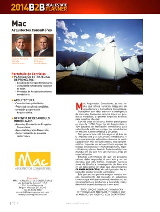 w w w . i n m o b i l i a r e . c o m70 w w w . i n m o b i l i a r e . c o m70
M
ac Arquitectos Consultores es una fir-
ma que ofrece servicios integrales de
Arquitectura y Consultoría Inmobiliaria.
Trabajamos con ideas creativas e inteligencia
de mercado, buscando siempre lograr un pro-
ducto novedoso, y generar negocios exitosos
para nuestros clientes.
Con 65 años de historia, hemos participado
en más de 1,200 Proyectos de Arquitectura y
500 Estudios de Planeación Inmobiliaria para
todo tipo de edificios y proyectos inmobiliarios
en México, Centro América y El Caribe.
Tres generaciones de liderazgo en el área de
la Arquitectura y el Desarrollo Inmobiliario, y
los conocimientos adquiridos durante la parti-
cipación con más de 600 clientes, nos han per-
mitido conjuntar un extraordinario equipo de
trabajo colaborativo y multidisciplinario, espe-
cializarnos y dar un Servicio Profesional de clase
mundial en las que hoy son nuestras áreas de
especialización.
Estamos convencidos de que un proyecto
exitoso debe responder al mercado y ser in-
novador, por ello, hemos integrado nuestras
áreas de Diseño e Investigación de Mercado
en un laboratorio de ideas que denominamos
PLANIMAGINACIÓN, el cual rige todos las ac-
tividades productivas de la empresa.
Este proceso nos permite integrar nuestro am-
plio conocimiento del mercado en soluciones
creativas que anticipan cambios y tendencias, in-
novando formas y productos, y buscando crear y
desarrollar nuevos conceptos y mercados.
“TODO LO QUE DISEÑAMOS INVOLUCRA
INTELIGENCIA DE MERCADO, Y TODO LO QUE
PLANEAMOS LO HACEMOS CON CREATIVIDAD”
Mac
Arquitectos Consultores
Contacto:
MAC – ARQUITECTOS CONSULTORES
Av. Lomas De Sotelo 1112-2
Col. Loma Hermosa
Miguel Hidalgo, DF, 11200
Tel. 55 5580 3958
contacto@planimaginacion.com
www.planimaginacion.com
Gonzalo Montaño
Estrada
SocioDirector
Juan Ignacio
Rodríguez
SocioDirector
Portafolio de Servicios
n	PLANEACIÓN ESTRATEGICA
DE PROYECTOS:
	-	Estudios de mercado Inmobiliario.
	-	Consultoría Inmobiliaria y opinión
de valor.
	-	Proyectos de Re-posicionamiento
Inmobiliario.
n	ARQUITECTURA:
-	Consultoría Arquitectónica.
-	Proyectos ejecutivos completos.
-	Dirección y Supervisión
Arquitectónica.
n	GERENCIA DE DESARROLLO
INMOBILIARIO:
-	Armado y Planeación de Proyectos
Comerciales.
-	Gerencia Integral de Desarrollo.
-	Comercialización de espacios
comerciales.
 