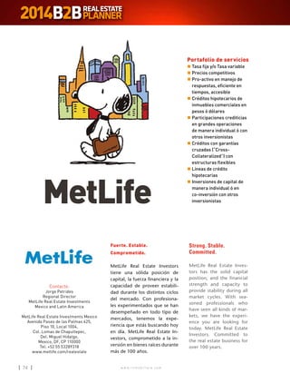 w w w . i n m o b i l i a r e . c o m74 w w w . i n m o b i l i a r e . c o m74
Contacto:
Jorge Petrides
Regional Director
MetLife Real Estate Investments
Mexico and Latin America
MetLife Real Estate Investments Mexico
Avenida Paseo de las Palmas 425,
Piso 10, Local 1004,
Col. Lomas de Chapultepec,
Del. Miguel Hidalgo,
Mexico, DF, CP 110000
Tel: +52 55 53289318
www.metlife.com/realestate
Fuerte. Estable.
Comprometido.
MetLife Real Estate Investors
tiene una sólida posición de
capital, la fuerza financiera y la
capacidad de proveer estabili-
dad durante los distintos ciclos
del mercado. Con profesiona-
les experimentados que se han
desempeñado en todo tipo de
mercados, tenemos la expe-
riencia que estás buscando hoy
en día. MetLife Real Estate In-
vestors, comprometido a la in-
versión en bienes raíces durante
más de 100 años.
Strong. Stable.
Committed.
MetLife Real Estate Inves-
tors has the solid capital
position, and the financial
strength and capacity to
provide stability during all
market cycles. With sea-
soned professionals who
have seen all kinds of mar-
kets, we have the experi-
ence you are looking for
today. MetLife Real Estate
Investors. Committed to
the real estate business for
over 100 years.
MetLife
Portafolio de servicios
n	Tasa fija y/o Tasa variable
n	Precios competitivos
n	Pro-activo en manejo de
respuestas, eficiente en
tiempos, accesible
n	Créditos hipotecarios de
inmuebles comerciales en
pesos ó dólares
n	Participaciones crediticias
en grandes operaciones
de manera individual ó con
otros inversionistas
n	Créditos con garantías
cruzadas (“Cross-
Collateralized”) con
estructuras flexibles
n	Líneas de crédito
hipotecarias
n	Inversiones de capital de
manera individual ó en
co-inversión con otros
inversionistas
 