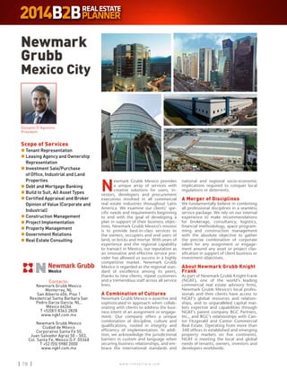 w w w . i n m o b i l i a r e . c o m78 w w w . i n m o b i l i a r e . c o m78
Newmark
Grubb
Mexico City
Contacto:
Newmark Grubb Mexico
Monterrey, NL
San Alberto 406, Piso 1
Residencial Santa Barbara San
Pedro Garza García, NL,
México 66266
T +52(81) 8363.2828
www.ngkf.com.mx
Newmark Grubb Mexico
Ciudad de México
Corporativo Santa Fe 50,
Juan Salvador Agraz 50 – 503,
Col. Santa Fe, Mexico D.F. 05348
T +52 (55) 5980 2000
www.ngkf.com.mx
Scope of Services
n	Tenant Representation
n	Leasing Agency and Ownership
Representation
n	Investment Sale/Purchase
of Office, Industrial and Land
Properties
n	Debt and Mortgage Banking
n	Build to Suit, All Asset Types
n	Certified Appraisal and Broker
Opinion of Value (Corporate and
Industrial)
n	Construction Management
n	Project Implementation
n	Property Management
n	Government Relations
n	Real Estate Consulting
Giovanni D´Agostino
President
N
ewmark Grubb Mexico provides
a unique array of services with
creative solutions for users, in-
vestors, developers and procurement
executives involved in all commercial
real estate industries throughout Latin
America. We examine our clients’ spe-
cific needs and requirements beginning
to end with the goal of developing a
plan in support of their business objec-
tives. Newmark Grubb Mexico’s mission
is to provide best-in-class services to
the owners, occupiers and end users of
land, or bricks and mortar. With years of
experience and the regional capability
to transact in Mexico, our reputation as
an innovative and effective service pro-
vider has allowed us success in a highly
competitive market. Newmark Grubb
Mexico is regarded as the regional stan-
dard of excellence among its peers,
thanks to new clients, repeat customers
and a tremendous staff across all service
lines.
A Combination of Cultures
Newmark Grubb Mexico is assertive and
sophisticated in approach when collab-
orating with clients to address the busi-
ness intent of an assignment or engage-
ment. Our company offers a unique
combination of discipline, culture and
qualifications, rooted in integrity and
efficiency of implementation. In addi-
tion, we acknowledge the jurisdictional
barriers in custom and language when
securing business relationships, and em-
brace the international standards and
national and regional socio-economic
implications required to conquer local
regulations or deterrents.
A Merger of Disciplines
We fundamentally believe in combining
all professional disciplines in a seamless
service package. We rely on our internal
experience to make recommendations
for brokerage, consultancy, logistics,
financial methodology, space program-
ming and construction management
with the absolute objective to gather
the precise combination of corporate
talent for any assignment or engage-
ment around any asset or project clas-
sification in support of client business or
investment objectives.
About Newmark Grubb Knight
Frank
As part of Newmark Grubb Knight Frank
(NGKF), one of the world’s leading
commercial real estate advisory firms,
Newmark Grubb Mexico’s local profes-
sionals and their clients have access to
NGKF’s global resources and relation-
ships, and to unparalleled capital mar-
kets expertise and capabilities through
NGKF’s parent company BGC Partners,
Inc., and BGC’s relationships with Can-
tor Fitzgerald and Cantor Commercial
Real Estate. Operating from more than
340 offices in established and emerging
property markets on five continents,
NGKF is meeting the local and global
needs of tenants, owners, investors and
developers worldwide.
 