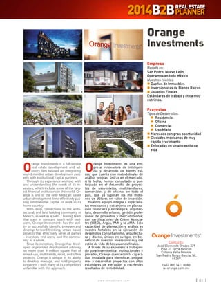 w w w . i n m o b i l i a r e . c o m 81w w w . i n m o b i l i a r e . c o m 81
O
range Investments es una em-
presa innovadora de inteligen-
cia y desarrollo de bienes raí-
ces, que cuenta con metodologías de
análisis propias, únicas en el mercado.
A la fecha, hemos consultado o par-
ticipado en el desarrollo de proyec-
tos de usos-mixtos, multifamiliares,
comerciales y de oficinas en todo el
país, que ya superan los mil millo-
nes de dólares en valor de inversión.
Nuestro equipo integra a especialis-
tas mexicanos y extranjeros en planea-
ción financiera y estratégica, arquitec-
tura, desarrollo urbano, gestión profe-
sional de proyectos y mercadotecnia;
con certificaciones de Green Associa-
tes (LEED), Argus, PMI y la AMA. Esta
capacidad de planeación y análisis es
nuestra fortaleza en la ejecución de
desarrollos con urbanismo, arquitectu-
ra y diseño, únicos en su tipo, en be-
neficio de nuestros inversionistas y del
estilo de vida de los usuarios finales.
A través de su experiencia trabajan-
do para inversionistas institucionales y
privados, Orange cuenta con la capaci-
dad instalada para identificar, progra-
mar y desarrollar proyectos con altos
estándares de ejecución y excelentes
resultados de rentabilidad.
O
range Investments is a full-service
real estate development and ad-
visory firm focused on integrating
sound-minded urban development proj-
ects with institutional capital partners.
Through its experience working with
and understanding the needs of its in-
vestors, which include some of the larg-
est financial institutions in the world, Or-
ange is one of the only Mexican based
urban development firms effectively put-
ting international capital to work in its
home country.
With deep connections to the archi-
tectural, and land holding community in
Mexico, as well as a sales / leasing team
that stays in constant touch with end-
users, Orange Investments has the abil-
ity to successfully identify, program and
develop forward-thinking, urban based
projects that effectively serve all parties
– investors, end-users, and the commu-
nity as a whole.
Since its inception, Orange has devel-
oped or provided development advisory
on more than 9 million square feet of
mixed-use, multifamily, retail, and office
projects. Orange is unique in its ability
to develop, manage, and hold property
long term – with many of its competitors
unfamiliar with this approach.
Orange
Investments
Contacto:
José Clemente Orozco 329
Piso 31 Torre Helicon
Colonia Valle Oriente
San Pedro Garza García, NL
66269
t +52 (81) 1477 8080
w. orange.com.mx
Empresa
Basada en:
San Pedro, Nuevo León
Operamos en todo México
Nuestros clientes:
n	Dueños de Inmuebles
n	Inversionistas de Bienes Raíces
n	Usuarios Finales
Estándares de trabajo y ética muy
estrictos.
Proyectos
Tipos de Desarrollos:
	n	Residencial
	n	Oficina
	n	Comercial
	n	 Uso Mixto
n	Mercados con gran oportunidad
n	Ciudades mexicanas de muy
rápido crecimiento
n	Enfocadas en un alto estilo de
vida
 