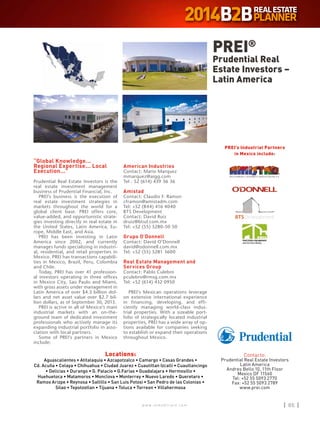 w w w . i n m o b i l i a r e . c o m 85w w w . i n m o b i l i a r e . c o m 85
Locations:
Aguascalientes • Atitalaquia • Azcapotzalco • Camargo • Casas Grandes •
Cd. Acuña • Celaya • Chihuahua • Ciudad Juarez • Cuautitlan Izcalli • Cuautlancingo
• Delicias • Durango • G. Palacio • G.Farias • Guadalajara • Hermosillo •
Huehuetoca • Matamoros • Monclova • Monterrey • Nuevo Laredo • Queretaro •
Ramos Arizpe • Reynosa • Saltillo • San Luis Potosi • San Pedro de las Colonias •
Silao • Tepotzotlan • Tijuana • Toluca • Torreon • Villahermosa
“Global Knowledge...
Regional Expertise... Local
Execution...”
Prudential Real Estate Investors is the
real estate investment management
business of Prudential Financial, Inc.
PREI’s business is the execution of
real estate investment strategies in
markets throughout the world for a
global client base. PREI offers core,
value-added, and opportunistic strate-
gies investing directly in real estate in
the United States, Latin America, Eu-
rope, Middle East, and Asia.
PREI has been investing in Latin
America since 2002, and currently
manages funds specializing in industri-
al, residential, and retail properties in
Mexico. PREI has transactions capabili-
ties in Mexico, Brazil, Peru, Colombia
and Chile.
Today, PREI has over 41 profession-
al investors operating in three offices
in Mexico City, Sao Paulo and Miami,
with gross assets under management in
Latin America of over $4.3 billion dol-
lars and net asset value over $2.7 bil-
lion dollars, as of September 30, 2013.
PREI is active in all of Mexico’s main
industrial markets with an on-the-
ground team of dedicated investment
professionals who actively manage its
expanding industrial portfolio in asso-
ciation with local partners.
Some of PREI’s partners in Mexico
include:
American Industries
Contact: Mario Marquez
mmarquez@aigg.com
Tel : 52 (614) 439 36 36
Amistad
Contact: Claudio F. Ramon
cframon@amistadm.com
Tel: +52 (844) 416 4040
BTS Development
Contact: David Ruiz
druiz@btsd.com.mx
Tel: +52 (55) 5280-50 50
Grupo O’Donnell
Contact: David O’Donnell
david@odonnell.com.mx
Tel: +52 (55) 5281 3600
Real Estate Management and
Services Group
Contact: Pablo Culebro
pculebro@rmsg.com.mx
Tel: +52 (614) 432 0950
PREI’s Mexican operations leverage
on extensive international experience
in financing, developing, and effi-
ciently managing world-class indus-
trial properties. With a sizeable port-
folio of strategically located industrial
properties, PREI has a wide array of op-
tions available for companies seeking
to establish or expand their operations
throughout Mexico.
PREI®
Prudential Real
Estate Investors –
Latin America
Contacto:
Prudential Real Estate Investors
Latin America
Andres Bello 10, 11th Floor
Mexico DF 11560
Tel: +52 55 5093 2770
Fax: +52 55 5093 2789
www.prei.com
PREI’s Industrial Partners
in Mexico include:
 