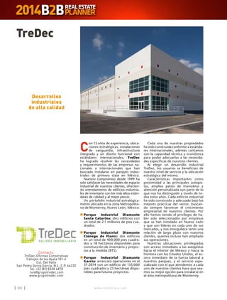 w w w . i n m o b i l i a r e . c o m88 w w w . i n m o b i l i a r e . c o m88
C
on 15 años de experiencia, ubica-
ciones estratégicas, instalaciones
de vanguardia, infraestructura
integrada y un diseño funcional con
estándares internacionales, TreDec
ha logrado resolver las necesidades
y requerimientos de las empresas na-
cionales e internacionales que han
buscado instalarse en parques indus-
triales de primera clase en México.
Nuestro compromiso desde 1999 ha
sido satisfacer las necesidades de espacio
industrial de nuestros clientes, ofrecien-
do arrendamiento de edificios industria-
les de inventario con los más altos están-
dares de calidad y al mejor precio.
Un portafolio industrial estratégica-
mente ubicado en la zona Metropolita-
na de Monterrey, Nuevo León, México:
n	Parque Industrial Diamante
Santa Catarina: diez edificios con
un total de 2.1 millones de pies cua-
drados.
n	Parque Industrial Diamante
Ciénega de Flores: dos edificios
en un total de 400,000 pies cuadra-
dos y 18 hectáreas disponibles para
construcción de inventario y proyec-
tos a la medida (BTS).
n	Parque Industrial Diamante
García: arrancará operaciones en el
3T-2014 con un edificio de 155,000
pies cuadrados y 25 hectáreas dispo-
nibles para futuros proyectos.
TreDec
Contacto:
TreDec-Oficinas Corporativas
Callejón de los Ayala 101-4
Col. Del Valle
San Pedro Garza García, N.L. C.P. 66220
Tel. +52 (81) 8338 4878
luis@grupotredec.com
www.grupotredec.com
Desarrollos
industriales
de alta calidad
Cada una de nuestras propiedades
ha sido construida conforme a estánda-
res internacionales, además contamos
con la capacidad técnica y económica
para poder adecuarlas a las necesida-
des específicas de nuestros clientes.
Al elegir un desarrollo industrial
TreDec, los usuarios se benefician de
nuestro nivel de servicio y la ubicación
estratégica del mismo.
Características importantes como
proximidad a las principales autopis-
tas, amplios patios de maniobras y
atención personalizada son parte de lo
que nos ha distinguido a través de to-
dos estos años. Cada edificio industrial
ha sido construido y adecuado bajo las
mejores prácticas del sector, buscan-
do siempre favorecer el crecimiento
empresarial de nuestros clientes. Por
ello hemos tenido el privilegio de ha-
ber sido seleccionados por empresas
que se han instalado en Nuevo León
y que son líderes en cada uno de sus
mercados, y nos enorgullece tener una
relación de largo plazo con nuestros
clientes, quienes incluso han ampliado
sus operaciones.
Nuestras ubicaciones privilegiadas
con acceso inmediato a las autopistas
hacia el interior de México y hacia la
frontera con los Estados Unidos, el ac-
ceso inmediato de la fuerza laboral a
nuestros parques, y el servicio espe-
cializado con el que atendemos a cada
uno de nuestros clientes hace que sea-
mos su mejor opción para instalarse en
el área metropolitana de Monterrey.
 