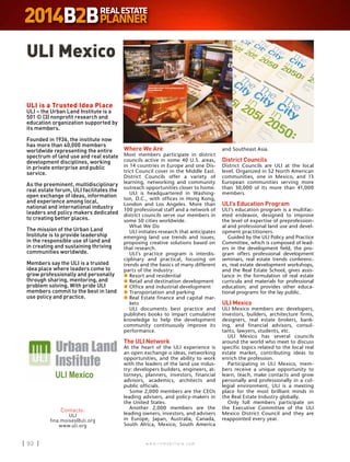 w w w . i n m o b i l i a r e . c o m92 w w w . i n m o b i l i a r e . c o m92
Where We Are
Most members participate in district
councils active in some 40 U.S. areas,
in 14 countries in Europe and one Dis-
trict Council cover in the Middle East.
District Councils offer a variety of
learning, networking and community
outreach opportunities closer to home.
ULI is headquartered in Washing-
ton, D.C., with offices in Hong Kong,
London and Los Angeles. More than
100 professional staff and a network of
district councils serve our members in
some 50 cities worldwide.
What We Do
ULI initiates research that anticipates
emerging land use trends and issues,
proposing creative solutions based on
that research.
ULI’s practice program is interdis-
ciplinary and practical, focusing on
trends and the basics of many different
parts of the industry:
n	Resort and residential
n	Retail and destination development
n	Office and industrial development
n	Transportation and parking
n	Real Estate finance and capital mar-
kets
ULI documents best practice and
publishes books to impart cumulative
knowledge to help the development
community continuously improve its
performance.
The ULI Network
At the heart of the ULI experience is
an open exchange o ideas, networking
opportunities, and the ability to work
with the leaders of the land use indus-
try: developers builders, engineers, at-
torneys, planners, investors, financial
advisors, academics, architects and
public officials.
Some 2,000 members are the CEOs
leading advisers, and policy-makers in
the United States.
Another 2,000 members are the
leading owners, investors, and advisers
in Europe, Japan, Australia, Canada,
South Africa, Mexico, South America
and Southeast Asia.
District Councils
District Councils are ULI at the local
level. Organized in 52 North American
communities, one in Mexico, and 13
European communities serving more
than 30,000 of its more than 41,000
members.
ULI’s Education Program
ULI’s education program is a multifac-
eted endeavor, designed to improve
the level of expertise of preprofession-
al and professional land use and devel-
opment practitioners.
Guided by the ULI Policy and Practice
Committee, which is composed of lead-
ers in the development field, the pro-
gram offers professional development
seminars, real estate trends conferenc-
es, real estate development workshops,
and the Real Estate School, gives assis-
tance in the formulation of real estate
curricula and materials for professional
education; and provides other educa-
tional programs for the lay public.
ULI Mexico
ULI Mexico members are: developers,
investors, builders, architecture firms,
designers, real estate brokers, bank-
ing, and financial advisors, consul-
tants, lawyers, students, etc.
ULI Mexico has several councils
around the world who meet to discuss
specific topics related to the local real
estate market, contributing ideas to
enrich the profession.
Participating in ULI Mexico, mem-
bers receive a unique opportunity to
learn, teach, make contacts and grow
personally and professionally in a col-
legial environment, ULI is a meeting
place for the most brilliant minds in
the Real Estate Industry globally.
Only full members participate on
the Executive Committee of the ULI
Mexico District Council and they are
reappointed every year.
Contacto:
ULI
fina.moises@uli.org
www.uli.org
ULI Mexico
ULI is a Trusted Idea Place
ULI – the Urban Land Institute is a
501 © (3) nonprofit research and
education organization supported by
its members.
Founded in 1936, the institute now
has more than 40,000 members
worldwide representing the entire
spectrum of land use and real estate
development disciplines, working
in private enterprise and public
service.
As the preeminent, multidisciplinary
real estate forum, ULI facilitates the
open exchange of ideas, information
and experience among local,
national and international industry
leaders and policy makers dedicated
to creating better places.
The mission of the Urban Land
Institute is to provide leadership
in the responsible use of land and
in creating and sustaining thriving
communities worldwide.
Members say the ULI is a trusted
idea place where leaders come to
grow professionally and personally
through sharing, mentoring, and
problem solving. With pride ULI
members commit to the best in land
use policy and practice.
 