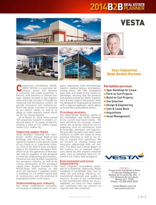 w w w . i n m o b i l i a r e . c o m 93w w w . i n m o b i l i a r e . c o m 93
C
orporacion Inmobiliaria VESTA,
(BMV: VESTA) is a pure-play de-
veloper, owner and operator
of industrial real estate properties in
Mexico, with presence in several stra-
tegic markets located in key logistics
areas and trade corridors. Through our
industrial and distribution centers, we
provide innovative and customer-tai-
lored real estate solutions to respond
to our clients’ needs, as well as to
adapt to other industry trends which
we (or our clients) identify.
As of March 31, 2014, Vesta owned
104 properties located in modern in-
dustrial parks in 12 states of Mexico,
totaling a GLA of 1.4 million square
meters (15.1 million SF).
Capturing supply chains
Vesta develops industrial and distri-
bution centers through Build-to-Suit
Buildings and Park-to-Suit Parks, de-
signed to respond to the specific needs
of our clients or to a particular indus-
try. One of the Park-to-Suits we devel-
oped is the Queretaro Aerospace Park,
which hosts the operations of Bombar-
dier and its suppliers. It was designed
to meet the engineering specifications,
infrastructure and facilities required by
the aerospace industry, as well as by
various participants in the aerospace
supply chain. Another example is the
Nissan-Vesta DSP, hosting on 140
acres (57 hectares) 7 suppliers within
5 buildings of 1.6 million square feet
of construction, with the potential of
expanding further in the future.
Understanding your industry
Our clients, multinational companies,
are focused in industries such as aero-
space, automotive, food and beverage,
logistics, medical devices, and plastics,
among others. We offer competitive
lease rates and build strong tenant re-
lationships, ensuring that our products
and services exceed our clients’ expecta-
tions at every stage of the process. Vesta
has designed an organizational structure
with a regional approach, which allows
us to provide a personalized service.
Providing solutions
Our Multi-tenant Buildings attend to
the immediate real estate demands
of our current and future clients. We
have identified the strategic location
where the growing industries are es-
tablishing, such as: automotive, food
 beverage, aerospace and logistics.
We provide innovative and tailor made
solutions to fulfill the needs of these
growing industries as well as our cli-
ents to expand their operations. We
are focused on creating strong and
long-term relationship with our ten-
ants. The Bajio and Central Region of
the country are in constant expan-
sion, where we offer modern industrial
parks, such as VestaPark Toluca II, lo-
cated in the Toluca hub of logistics.
Environmental and social
responsibility
Vesta integrates sustainability princi-
ples to its buildings, addressing LEED®
standards of Sustainable Sites, such as
water use and energy efficiency, en-
vironmental materials and quality in
interiors. As part of our commitment
to the communities where we are es-
tablished, we work for their welfare
and contribute with our partners to
improve their life conditions.
VESTA
Contact:
Corporación Inmobiliaria Vesta
Corporate Headquarters
Bosque de Ciruelos No. 304 - 7
Col. Bosques de las Lomas
Mexico, D.F. 11700
Phone: +52 (55) 5950-0070
contact@vesta.com.mx
www.vesta.com.mx
Your Industrial
Real-Estate Partner
Portafolio services
n	Spec Buildings for Lease
n	Park-to-Suit Projects
n	Build-to-Suit Projects
n	Site Selection
n	Design  Engineering
n	Sale  Lease Back
n	Acquisitions
n	Asset Management
Lorenzo Berho Corona
CE0
 