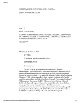 1/6/2018 *
http://www2.jus.mendoza.gov.ar/listas/proveidos/vertexto.php?ide=6136347842 1/5
SUPREMA CORTE DE JUSTICIA - SALA PRIMERA
PODER JUDICIAL MENDOZA
foja: 155
CUIJ: 13-04285590-6()
CÁMARA DE DESARROLLADORES INMOBILIARIOS DE LA PROVINCIA
DE MENDOZA (CADIM) C/ GOBIERNO DE LA PROVINCIA DE MENDOZA
P/ ACCIÓN INCONSTITUCIONALIDAD
*104358307*
Mendoza, 31 de mayo de 2018.
Y VISTO:
El llamado al acuerdo obrante a fs. 154, y
CONSIDERANDO:
I. Antecedentes.
Que a fs. 22/47 se presenta mediante apoderado la Cámara de
Desarrolladores Inmobiliarios de la Provincia de Mendoza (en adelante CADIM),
quien solicita medida cautelar en el marco de la acción de inconstitucionalidad
interpuesta contra el artículo 2 y el Anexo I de la Ley de Avalúos de la Provincia de
Mendoza n° 9021 y los artículos 2 y 3 (junto a la parte pertinente de la Planilla
Analítica Anexa a dicho art. 3) de la Ley Impositiva de la Provincia de Mendoza n°
9022, en cuanto fijan para el año 2018 el Impuesto Inmobiliario, el Adicional
Baldío y la alícuota de Ingresos Brutos sobre la actividad de los desarrolladores.
Aduce que tales normas violan principios y derechos amparados
constitucionalmente, tales como el de jerarquía constitucional, propiedad, igualdad
y tutela judicial efectiva. Luego, a fs. 60/61 adhiere a la demanda Dalvian S.A., a
fs. 65/66 lo hace Palmares Valley S.A. y a fs. 107/108 Developers S.A.
 