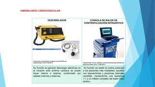 DESFIBRILADOR
Fuente:http://jaimegteleco.blogspot.com/2010/05/uso-
dedesfibrilador.html17/06/2013
CONSOLA DE BALON DE
CONTRAPULSACIÓN INTRAORTICO
Fuente:http://www.teleflex.com/es/emea/productAreas/car
diacCare/index.html.17/06/2013
Su función es generar descargas eléctricas en
el corazón ante arritmia cardiaca se puede
hacer interna o externa, conformado por
paletas internas y externas.
Su función es asistir la contra pulsación
a los pacientes más inestables, aquellos
con taquiarritmias y presiones arteriales
variables, manteniendo una asistencia
1:1 y un inflado completo del balón intra-
aórtico.
 