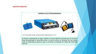 CONSOLA ELECTROQUIRURGICA
Fuente: http://surgical.covidien.com/products/electrosurgical-hardware11/11/13
La electro cauterización se logra cuando el circuito eléctrico permite que la corriente
fluya del generador al electrodo activo, el cual al entrar en contacto con los tejidos
actúa sin quemaduras gracias a que la corriente es atrapado por medio del electrodo
inactivo.
 