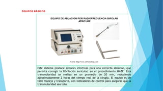 EQUIPO DE ABLACION POR RADIOFRECUENCIA BIPOLAR
ATRICURE
Fuente: http://www.nefromedicas.com
Este sistema produce lesiones efectivas para una correcta ablación, que
permita corregir la fibrilación auricular, en el procedimiento MAZE. Esta
transmolaridad se realiza en un promedio de 20 min, reduciendo
aproximadamente 2 horas del tiempo real de la cirugía. El equipo es de
fácil manejo y transporte, con indicadores de control para asegurar que la
transmularidad sea total
 