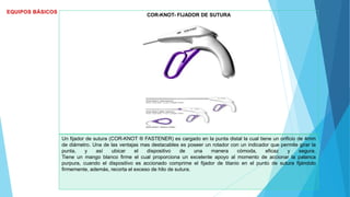 COR-KNOT- FIJADOR DE SUTURA
Un fijador de sutura (COR-KNOT ® FASTENER) es cargado en la punta distal la cual tiene un orificio de 4mm
de diámetro. Una de las ventajas mas destacables es poseer un rotador con un indicador que permite girar la
punta, y así ubicar el dispositivo de una manera cómoda, eficaz y segura.
Tiene un mango blanco firme el cual proporciona un excelente apoyo al momento de accionar la palanca
purpura, cuando el dispositivo es accionado comprime el fijador de titanio en el punto de sutura fijándolo
firmemente, además, recorta el exceso de hilo de sutura.
 