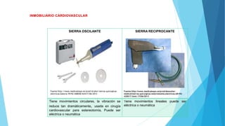 SIERRA OSCILANTE SIERRA RECIPROCANTE
Fuente:http://www.medicalexpo.es/prod/desoutter-
medical/sierras-quirurgicas-esternotomia-electricas-68192-
420017.html.17/06/2013
Tiene movimientos circulares, la vibración se
reduce tan dramáticamente, usada en cirugía
cardiovascular para estereotomía, Puede ser
eléctrica o neumática
Tiene movimientos lineales puede ser
eléctrica o neumática
Fuente:http://www.medicalexpo.es/prod/stryker/sierras-quirurgicas-
electricas-bateria-70192-448058.html17/06/2013
 
