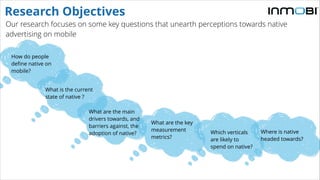 Our research focuses on some key questions that unearth perceptions towards native
advertising on mobile
Research Objectives
How do people
define native on
mobile?
What is the current
state of native ?
What are the main
drivers towards, and
barriers against, the
adoption of native?
What are the key
measurement
metrics?
Which verticals
are likely to
spend on native?
Where is native
headed towards?
 