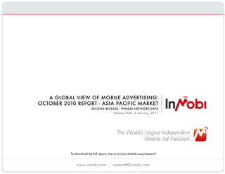 A GLOBAL VIEW OF MOBILE ADVERTISING:
              OCTOBER 2010 REPORT - ASIA PACIFIC MARKET
                                    SECOND RELEASE:  INMOBI NETWORK DATA
                                                Release Date: 6 January, 2011




                                                       The World’s Largest Independent
                                                                   Mobile Ad Network

                     To download the full report, visit us at www.InMobi.com/research 


                         www.inmobi.com             research@inmobi.com
 