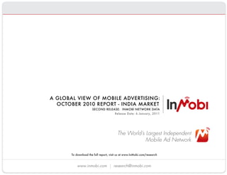 A GLOBAL VIEW OF MOBILE ADVERTISING:
              OCTOBER 2010 REPORT - INDIA MARKET
                             SECOND RELEASE:  INMOBI NETWORK DATA
                                         Release Date: 6 January, 2011




                                                The World’s Largest Independent
                                                            Mobile Ad Network

              To download the full report, visit us at www.InMobi.com/research 


                  www.inmobi.com             research@inmobi.com
 