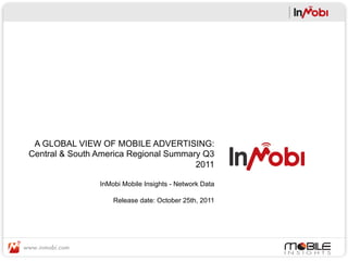 A GLOBAL VIEW OF MOBILE ADVERTISING:
Central & South America Regional Summary Q3
                                       2011

                InMobi Mobile Insights - Network Data

                    Release date: October 25th, 2011
 