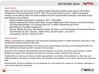 NETWORK DATA
Specifications
Data in this report are sourced from our global mobile advertising network which served 104.9 billion
impressions in the second quarter of 2011. With 165 countries receiving over 1 million impressions
monthly, we are able to claim one of the broadest and most representative networks in the world. Exact
specifications are as follows:
•     Global Available Impressions in Quarter 2, 2011: 104.9 billion
•     Regions Represented: Africa, Asia Pacific, Europe, Middle East, North America, and South America
•     Countries Represented: 114 countries with over 10 million impressions per month
•     Base Measure: Available Impressions
•     Reports: Market Summary, Manufacturer Share, OS Share, and Top Handsets & Connected Devices
•     Time Periods: Q1 2011 (January – March 2011), Q2 2011 (April – June 2011)
•     Comparisons: Q2 2011 versus Q1 2011

Representation
InMobi is committed to an independent and transparent leadership position in mobile advertising. With that in mind,
the following issues are present in this data.
Mobile Advertising Market Definition: This report covers mobile display advertising only including both WAP and
APP. SMS/Text and Search are NOT included in this synopsis.
Scale and Time In Market: Representation within the network is a function of the both scale and time in market.
Readers can expect more fluctuation and variance in younger, smaller markets for the company.
Publisher Mix: As with any ad network, market representation is a function of the publisher mix. We have over
5,000 publishers of all sizes and content types, but changes to the publisher mix in a given market could impact the
data.
Advertiser Mix: Similar to publisher mix, the advertiser mix could impact the numbers in our network, although to a
much lesser extent than publishers.
 