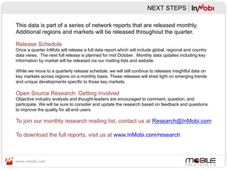 NEXT STEPS

This data is part of a series of network reports that are released monthly.
Additional regions and markets will be released throughout the quarter.

Release Schedule
Once a quarter InMobi will release a full data report which will include global, regional and country
data views. The next full release is planned for mid October. Monthly data updates including key
information by market will be released via our mailing lists and website.

While we move to a quarterly release schedule, we will still continue to releases insightful data on
key markets across regions on a monthly basis. These releases will shed light on emerging trends
and unique developments specific to those key markets.

Open Source Research: Getting Involved
Objective industry analysts and thought-leaders are encouraged to comment, question, and
participate. We will be sure to consider and update the research based on feedback and questions
to improve the quality for all end users.

To join our monthly research mailing list, contact us at Research@InMobi.com

To download the full reports, visit us at www.InMobi.com/research
 