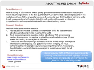 ABOUT THE RESEARCH

Project Background
After launching in 2007 in Asia, InMobi quickly grew to become the world's largest independent
mobile advertising network. In the third quarter of 2011, we served 138.4 billion impressions in 165
markets worldwide. With a physical presence in 5 continents, over 5,500 publisher partners, and a
broad, independent market footprint, InMobi is well positioned to provide an objective,
comprehensive, and representative view of the mobile advertising market.

Research Objectives
We have three goals with this research:
1.  Help educate the market. Statistics and information about the state of mobile
    advertising are lacking in most regions of the world.
2.  Track consumer opinions regarding mobile advertising. With any emerging
    medium, the consumer perspective is critical to overall market success. We see
    a need for trending across regions in this area.
3.  Collaborate with industry thought leaders to increase market insight and improve
    information quality ongoing. As a global independent company, we value
    partnerships that will strengthen our understanding of the market. Researchers,
    thought-leaders, and analysts are encouraged to contact us and apply for full
    partner access.
                                               Beginning July 2011, InMobi is moving towards
 Contact Information                           quarterly data views which will highlight broader
 www.inmobi.com/research                        industry trends and provide an overview of the
 research@inmobi.com
                                                       global mobile advertising market. 	
  
 Twitter: @inmobi
 